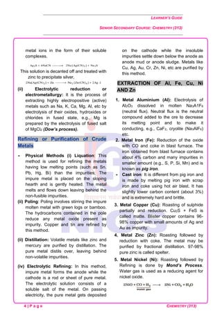 LEARNER’S GUIDE
SENIOR SECONDARY COURSE: CHEMISTRY (313)
4 | P a g e CHEMISTRY (313)
metal ions in the form of their soluble
complexes.
This solution is decanted off and treated with
zinc to precipitate silver,
(ii) Electrolytic reduction or
electrometallurgy: It is the process of
extracting highly electropositive (active)
metals such as Na, K, Ca, Mg, Al, etc by
electrolysis of their oxides, hydroxides or
chlorides in fused state, e.g., Mg is
prepared by the electrolysis of fused salt
of MgCl2 (Dow’s process).
Refining or Purification of Crude
Metals
 Physical Methods (i) Liquation: This
method is used for refining the metals
having low melting points (such as Sn.
Pb, Hg, Bi) than the impurities; The
impure metal is placed on the sloping
hearth and is gently heated. The metal
melts and flows down leaving behind the
non-fusible impurities.
(ii) Poling: Poling involves stirring the impure
molten metal with green logs or bamboo.
The hydrocarbons contained in the pole
reduce any metal oxide present as
impurity. Copper and tin are refined by
this method.
(ii) Distillation: Volatile metals like zinc and
mercury are purified by distillation. The
pure metal distils over, leaving behind
non-volatile impurities.
(iv) Electrolytic Refining: In this method,
impure metal forms the anode while the
cathode is a rod or sheet of pure metal.
The electrolytic solution consists of a
soluble salt of the metal. On passing
electricity, the pure metal gets deposited
on the cathode while the insoluble
impurities settle down below the anode as
anode mud or anode sludge. Metals like
Cu, Ag, Au, Cr, Zn, Ni, etc are purified by
this method.
EXTRACTION OF Al, Fe, Cu, Ni
AND Zn
1. Metal Aluminium (AI): Electrolysis of
Al2O3 dissolved in molten Na3A1F6
(neutral flux). Neutral flux is the neutral
compound added to the ore to decrease
its melting point and to make it
conducting, e.g., CaF2, cryolite (Na3AlF6)
etc.
2. Metal Iron (Fe): Reduction of the oxide
with CO and coke in blast furnace. The
iron obtained from blast furnace contains
about 4% carbon and many impurities in
smaller amount (e.g., S, P, Si, Mn) and is
known as pig iron.
 Cast iron: It is different from pig iron and
is made by melting pig iron with scrap
iron and coke using hot air blast. It has
slightly lower carbon content (about 3%)
and is extremely hard and brittle.
3. Metal Copper (Cu): Roasting of sulphide
partially and reduction. Cu2S + FeS is
called matte. Blister copper contains 96-
98% copper with small amounts of Ag and
Au as impurity.
4. Metal Zinc (Zn): Roasting followed by
reduction with coke. The metal may be
purified by fractional distillation. 97-98%
pure zinc is called spelter.
5. Metal Nickel (Ni): Roasting followed by
Refining is done by Mond’s Process.
Water gas is used as a reducing agent for
nickel oxide.
 