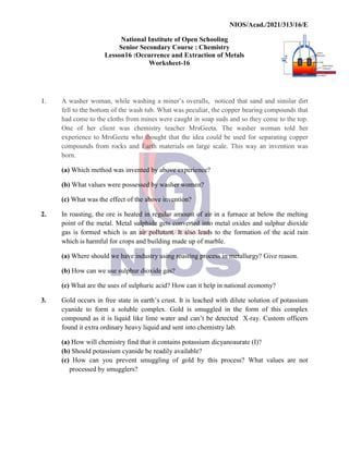 National
Senior
Lesson16
1. A washer woman, while
fell to the bottom of the wash
had come to the cloths from
One of her client was
experience to MrsGeeta
compounds from rocks and
born.
(a) Which method was invented
(b) What values were possessed
(c) What was the effect of
2. In roasting, the ore is heated
point of the metal. Metal
gas is formed which is an
which is harmful for crops
(a) Where should we have
(b) How can we use sulphur
(c) What are the uses of sulphuric
3. Gold occurs in free state
cyanide to form a soluble
compound as it is liquid
found it extra ordinary heavy
(a) How will chemistry find
(b) Should potassium cyanide
(c) How can you prevent
processed by smugglers?
NIOS/Acad./2021/313/16/E
National Institute of Open Schooling
Senior Secondary Course : Chemistry
16 :Occurrence and Extraction of Metals
Worksheet-16
washing a miner’s overalls, noticed that sand
wash tub. What was peculiar, the copper bearing
from mines were caught in soap suds and so they
chemistry teacher MrsGeeta. The washer woman
who thought that the idea could be used for separating
and Earth materials on large scale. This way an
invented by above experience?
possessed by washer women?
of the above invention?
heated in regular amount of air in a furnace at below
Metal sulphide gets converted into metal oxides and
an air pollutant. It also leads to the formation
crops and building made up of marble.
have industry using roasting process in metallurgy?
sulphur dioxide gas?
sulphuric acid? How can it help in national economy?
state in earth’s crust. It is leached with dilute solution
soluble complex. Gold is smuggled in the form
liquid like lime water and can’t be detected X-ray.
heavy liquid and sent into chemistry lab.
find that it contains potassium dicyanoaurate (I)?
cyanide be readily available?
prevent smuggling of gold by this process? What
smugglers?
NIOS/Acad./2021/313/16/E
sand and similar dirt
bearing compounds that
they come to the top.
woman told her
separating copper
an invention was
below the melting
and sulphur dioxide
formation of the acid rain
metallurgy? Give reason.
economy?
solution of potassium
of this complex
Custom officers
(I)?
What values are not
 
