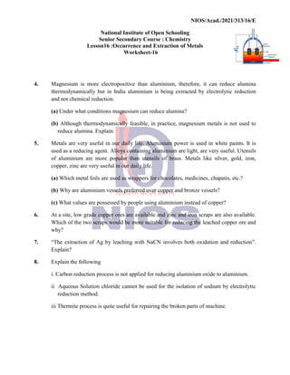 National
Senior
Lesson16
4. Magnesium is more electropositive
thermodynamically but in
and not chemical reduction.
(a) Under what conditions
(b) Although thermodynamically
reduce alumina. Explain.
5. Metals are very useful in
used as a reducing agent.
of aluminium are more
copper, zinc are very useful
(a) Which metal foils are
(b) Why are aluminium vessels
(c) What values are possessed
6. At a site, low grade copper
Which of the two scraps
why?
7. “The extraction of Ag by
Explain?
8. Explain the following
i. Carbon reduction process
ii Aqueous Solution chloride
reduction method.
iii Thermite process is quite
NIOS/Acad./2021/313/16/E
National Institute of Open Schooling
Senior Secondary Course : Chemistry
16 :Occurrence and Extraction of Metals
Worksheet-16
electropositive than aluminium, therefore, it can
in India aluminium is being extracted by electrolytic
reduction.
conditions magnesium can reduce alumina?
thermodynamically feasible, in practice, magnesium metals
Explain.
in our daily life. Aluminium power is used in white
agent. Alloys containing aluminium are light, are very
popular than utensils of brass. Metals like silver,
useful in our daily life.
used as wrappers for chocolates, medicines, chapatis,
vessels preferred over copper and bronze vessels?
possessed by people using aluminium instead of copper?
copper ores are available and zinc and iron scraps are
would be more suitable for reducing the leached
by leaching with NaCN involves both oxidation
process is not applied for reducing aluminium oxide
chloride cannot be used for the isolation of sodium
quite useful for repairing the broken parts of machine.
NIOS/Acad./2021/313/16/E
can reduce alumina
electrolytic reduction
metals is not used to
white paints. It is
very useful. Utensils
silver, gold, iron,
chapatis, etc.?
vessels?
copper?
are also available.
leached copper ore and
oxidation and reduction”.
to aluminium.
sodium by electrolytic
machine.
 