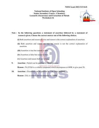 National
Senior
Lesson16
Note : In the following questions
reason is given. Choose
(i) Both assertion and reason
(ii) Both assertion and
assertion.
(iii) Assertion is true but
(iv) Assertion is false but
(v) Assertion and reason both
9. Assertion : Nickel can be
Reason : Ni (CO)4 is a volatile
10. Assertion : Zirconium can
Reason : ZrI4 is volatile and
NIOS/Acad./2021/313/16/E
National Institute of Open Schooling
Senior Secondary Course : Chemistry
16 :Occurrence and Extraction of Metals
Worksheet-16
questions a statement of assertion followed by
Choose the correct answer out of the following choices.
reason are true and reason is the correct explanation
reason are true but reason is not the correct
reason is false.
but reason is true.
both are wrong.
be purified by Mond process.
volatile compound which decomposes at 460K to
can be purified by Van Arkel method.
and decomposes at 1800K.
NIOS/Acad./2021/313/16/E
a statement of
choices.
explanation of assertion.
correct explanation of
to give pure Ni.
 
