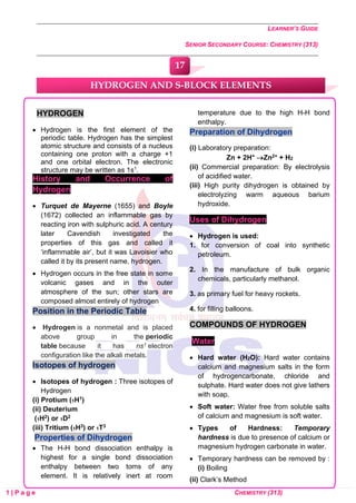 LEARNER’S GUIDE
SENIOR SECONDARY COURSE: CHEMISTRY (313)
1 | P a g e CHEMISTRY (313)
HYDROGEN
• Hydrogen is the first element of the
periodic table. Hydrogen has the simplest
atomic structure and consists of a nucleus
containing one proton with a charge +1
and one orbital electron. The electronic
structure may be written as 1s1.
History and Occurrence of
Hydrogen
• Turquet de Mayerne (1655) and Boyle
(1672) collected an inflammable gas by
reacting iron with sulphuric acid. A century
later Cavendish investigated the
properties of this gas and called it
‘inflammable air’, but it was Lavoisier who
called it by its present name, hydrogen.
• Hydrogen occurs in the free state in some
volcanic gases and in the outer
atmosphere of the sun; other stars are
composed almost entirely of hydrogen
Position in the Periodic Table
• Hydrogen is a nonmetal and is placed
above group in the periodic
table because it has ns1 electron
configuration like the alkali metals.
Isotopes of hydrogen
• Isotopes of hydrogen : Three isotopes of
Hydrogen
(i) Protium (1H1)
(ii) Deuterium
(1H2) or 1D2
(iii) Tritium (1H3) or 1T3
Properties of Dihydrogen
• The H-H bond dissociation enthalpy is
highest for a single bond dissociation
enthalpy between two toms of any
element. It is relatively inert at room
temperature due to the high H-H bond
enthalpy.
Preparation of Dihydrogen
(i) Laboratory preparation:
Zn + 2H+ →Zn2+ + H2
(ii) Commercial preparation: By electrolysis
of acidified water.
(iii) High purity dihydrogen is obtained by
electrolyzing warm aqueous barium
hydroxide.
Uses of Dihydrogen
• Hydrogen is used:
1. for conversion of coal into synthetic
petroleum.
2. In the manufacture of bulk organic
chemicals, particularly methanol.
3. as primary fuel for heavy rockets.
4. for filling balloons.
COMPOUNDS OF HYDROGEN
Water
• Hard water (H2O): Hard water contains
calcium and magnesium salts in the form
of hydrogencarbonate, chloride and
sulphate. Hard water does not give lathers
with soap.
• Soft water: Water free from soluble salts
of calcium and magnesium is soft water.
• Types of Hardness: Temporary
hardness is due to presence of calcium or
magnesium hydrogen carbonate in water.
• Temporary hardness can be removed by :
(i) Boiling
(ii) Clark’s Method
HYDROGEN AND S-BLOCK ELEMENTS
17
0
0
0
0
0
0
 