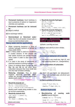 LEARNER’S GUIDE
SENIOR SECONDARY COURSE: CHEMISTRY (313)
2 | P a g e CHEMISTRY (313)
• Permanent hardness: Such hardness is
due to presence of calcium or magnesium
chlorides and sulphates.
• Permanent hardness can be removed
by :
(i) Calgon’s method
(ii) Ion exchange method.
• Demineralised or Deionised water:
Water free from all soluble mineral salts is
known as demineralised water.
Heavy water and its applications
• Water containing deuterium in place of
ordinary hydrogen (protium) is termed as
heavy water (D2O).
Uses: 1. Heavy water is used as a moderator
in nuclear reactors. In this process the
high speed neutrons are passed through
heavy water in order to slow down their
speed.
2. It is used in the study of mechanism of
chemical reactions involving hydrogen.
• Colour of oxidising flame (except Be and
Mg). Be and Mg do not show flame
colouration because they have small size
and very high ionisation enthalpy.
• Reducing character: Due to large
negative electrode potentials alkali
metals are stronger reducing agent than
alkaline earth metal.
17.3.1.4 Chemical Properties
• Reactivity towards air:
Alkaline earth metals being smaller in size
do not from superoxides.
• Reactivity towards H2O:
(Alkali metal)
(Alkaline earth metals)
• Reactivity towards Hydrogen:
• Reactivity towards Halogens:
Diagonal Relationship between
Lithium and Magnesium
(i) Both Li and Mg are hard.
(ii) Both react with N2 to form nitrides.
Anomalous behavior of Li and Be
• It is done to very small size, high I.E. and
high polarizing power (i.e., charge/radius).
(iii) Decomposition of carbonates:
(iv) Both LiCl and MgCl2 are deliquescent.
They form hydrates salts LiCl.2H2O and
MgCl2.6H2O.
(v) Decomposition of netrates:
Sodium Hydroxide
• Manufacturing of causing soda
(NaOH):Castner-Kellnerc
 