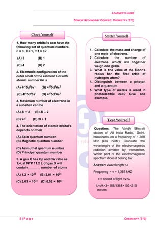 LEARNER’S GUIDE
SENIOR SECONDARY COURSE: CHEMISTRY (313)
5 | P a g e CHEMISTRY (313)
Question: The Vividh Bharati
station of All India Radio, Delhi,
broadcasts on a frequency of 1,368
kHz (kilo hertz). Calculate the
wavelength of the electromagnetic
radiation emitted by transmitter.
Which part of the electromagnetic
spectrum does it belong to?
Answer: Wavelength =λ
Frequency = ν = 1,368 kHZ
c = speed of light =v×λ
λ=c/λ=3×108/1368×103=219
meters
It belongs the far infrared region
or radio wave region.
Test Yourself
1. How many orbital’s can have the
following set of quantum numbers,
n = 3, l = 1, m1 = 0?
(A) 3 (B) 1
(C) 4 (D) 2
2. Electronic configuration of the
outer shell of the element Gd with
atomic number 64 is
(A) 4f45d56s1 (B) 4f35d56s2
(C) 4f55d46s1 (D) 4f75d16s2
3. Maximum number of electrons in
a subshell can be
(A) 4l + 2 (B) 4l – 2
(C) 2n2 (D) 2l + 1
4. The orientation of atomic orbital’s
depends on their
(A) Spin quantum number
(B) Magnetic quantum number
(C) Azimuthal quantum number
(D) Principal quantum number
5. A gas X has Cp and CV ratio as
1.4, at NTP 11.2 L of gas X will
contain_______ number of atoms
(A) 1.2 × 1023 (B) 3.01 × 1023
(C) 2.01 × 1023 (D) 6.02 × 1023
Check Yourself
1. Calculate the mass and charge of
one mole of electrons.
2. Calculate the number of
electrons which will together
weigh one gram.
3. What is the value of the Bohr’s
radius for the first orbit of
hydrogen atom?
4. Distinguish between a photon
and a quantum
5. What type of metals is used in
photoelectric cell? Give one
example.
Stretch Yourself
 