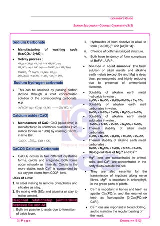 LEARNER’S GUIDE
SENIOR SECONDARY COURSE: CHEMISTRY (313)
3 | P a g e CHEMISTRY (313)
Sodium Carbonate
• Manufacturing of washing soda
(Na2CO3.10H2O) :
• Solvay process :
Sodium hydrogen carbonate
• This can be obtained by passing carbon
dioxide through a cold concentrated
solution of the corresponding carbonate,
e.g.
Calcium oxide (CaO)
• Manufacture of CaO: CaO (quick lime) is
manufactured in enormous quantities (126
million tonnes in 1988) by roasting CaCO3
in lime Kiln.
CaCO3 Calcium Carbonate
• CaCO3 occurs in two different crystalline
forms, calcite and aragonite. Both forms
occur naturally as minerals. Calcite is the
more stable: each Ca2+ is surrounded by
six oxygen atoms from CO32– ions.
Uses of Lime:
1. In steel making to remove phosphates and
silicates as slag.
2. By mixing with SiO2 and alumina or clay to
make cement.
Diagonal relationship (similarities)
between Be and Al:
i. Both are passive to acids due to formation
of oxide layer.
ii. Hydroxides of both dissolve in alkali to
form [Be(OH)4]2- and [Al(OH)4]-.
iii. Chloride of both has bridged structure.
iv. Both have tendency of form complexes
of BeF4
2-, AlF6
3-.
• Solution in liquid ammonia: The fresh
solution of alkali metals and alkaline
earth metals (except Be and Mg) is deep
blue, paramagnetic and highly reducing
due to presence of ammoniated
electrons.
• Solubility of alkaline earth metal
hydroxide in water :
Li2CO3 < Na2CO3 < K2CO3<RbCO3 < Cs2 CO3
• Solubility of alkaline earth metl
carbonates in water.
BaCO3 < SrCO3 < CaCO3 < MgCO3 < BeCO3
• Solubility of alkaline earth metal
sulphates in water :
BaSO4 < SrSO4 < CaSO4 < MgSO4 < BeSO4
• Thermal stability of alkali metal
carbonates:
Li2CO3 < Na2CO3 < K2CO3 < Rb2CO3 < Cs2CO3
• Thermal stability of alkaline earth metal
carbonates :
BeCO3 < MgCO3 < CaCO3 < SrCO3 < BaCO3
• Biological Role of Mg2+ and Ca2+
• Mg2+ ions are concentrated in animal
cells, and Ca2+ are concentrated in the
body fluids outside the cell.
• They are also essential for the
transmission of impulses along nerve
fibres. Mg2+ is important in chlorophyll,
in the green parts of plants.
• Ca2+ is important in bones and teeth as
apatite Ca3(PO4)2, and the enamel on
teeth as fluoroapatite [3(Ca3(PO4)2)•
CaF2].
• Ca2+ ions are important in blood clotting,
and to maintain the regular beating of
the heart.
 