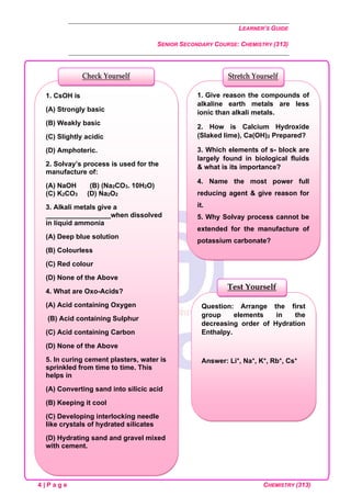 LEARNER’S GUIDE
SENIOR SECONDARY COURSE: CHEMISTRY (313)
4 | P a g e CHEMISTRY (313)
Question: Arrange the first
group elements in the
decreasing order of Hydration
Enthalpy.
Answer: Li+, Na+, K+, Rb+, Cs+
Test Yourself
1. Give reason the compounds of
alkaline earth metals are less
ionic than alkali metals.
2. How is Calcium Hydroxide
(Slaked lime), Ca(OH)2 Prepared?
3. Which elements of s- block are
largely found in biological fluids
& what is its importance?
4. Name the most power full
reducing agent & give reason for
it.
5. Why Solvay process cannot be
extended for the manufacture of
potassium carbonate?
Stretch Yourself
1. CsOH is
(A) Strongly basic
(B) Weakly basic
(C) Slightly acidic
(D) Amphoteric.
2. Solvay’s process is used for the
manufacture of:
(A) NaOH (B) (Na2CO3. 10H2O)
(C) K2CO3 (D) Na2O2
3. Alkali metals give a
_________________when dissolved
in liquid ammonia
(A) Deep blue solution
(B) Colourless
(C) Red colour
(D) None of the Above
4. What are Oxo-Acids?
(A) Acid containing Oxygen
(B) Acid containing Sulphur
(C) Acid containing Carbon
(D) None of the Above
5. In curing cement plasters, water is
sprinkled from time to time. This
helps in
(A) Converting sand into silicic acid
(B) Keeping it cool
(C) Developing interlocking needle
like crystals of hydrated silicates
(D) Hydrating sand and gravel mixed
with cement.
Check Yourself
 