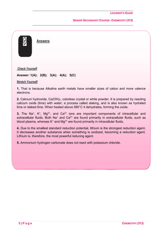 LEARNER’S GUIDE
SENIOR SECONDARY COURSE: CHEMISTRY (313)
5 | P a g e CHEMISTRY (313)
Answers
Check Yourself
Answer: 1(A); 2(B); 3(A); 4(A); 5(C)
Stretch Yourself
1. That is because Alkaline earth metals have smaller sizes of cation and more valence
electrons.
2. Calcium hydroxide, Ca(OH)2, colorless crystal or white powder. It is prepared by reacting
calcium oxide (lime) with water; a process called slaking, and is also known as hydrated
lime or slaked lime. When heated above 580°C it dehydrates, forming the oxide.
3. The Na+, K+, Mg2+, and Ca2+ ions are important components of intracellular and
extracellular fluids. Both Na+ and Ca2+ are found primarily in extracellular fluids, such as
blood plasma, whereas K+ and Mg2+ are found primarily in intracellular fluids.
4. Due to the smallest standard reduction potential, lithium is the strongest reduction agent.
It decreases another substance when something is oxidized, becoming a reduction agent.
Lithium is, therefore, the most powerful reducing agent.
5. Ammonium hydrogen carbonate does not react with potassium chloride.
 