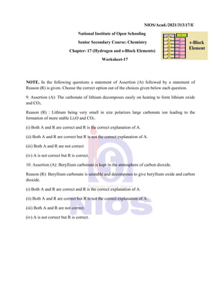 NIOS/Acad./2021/313/17/E
National Institute of Open Schooling
Senior Secondary Course: Chemistry
Chapter- 17 (Hydrogen and s-Block Elements)
Worksheet-17
NOTE. In the following questions a statement of Assertion (A) followed by a statement of
Reason (R) is given. Choose the correct option out of the choices given below each question.
9. Assertion (A): The carbonate of lithium decomposes easily on heating to form lithium oxide
and CO2.
Reason (R) : Lithium being very small in size polarizes large carbonate ion leading to the
formation of more stable Li2O and CO2.
(i) Both A and R are correct and R is the correct explanation of A.
(ii) Both A and R are correct but R is not the correct explanation of A.
(iii) Both A and R are not correct
(iv) A is not correct but R is correct.
10. Assertion (A): Beryllium carbonate is kept in the atmosphere of carbon dioxide.
Reason (R): Beryllium carbonate is unstable and decomposes to give beryllium oxide and carbon
dioxide.
(i) Both A and R are correct and R is the correct explanation of A.
(ii) Both A and R are correct but R is not the correct explanation of A.
(iii) Both A and R are not correct.
(iv) A is not correct but R is correct.
 