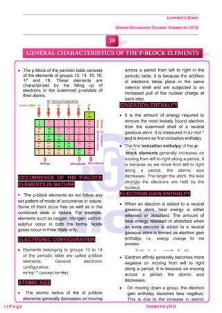 LEARNER’S GUIDE
SENIOR SECONDARY COURSE: CHEMISTRY (313)
1 | P a g e CHEMISTRY (313)
• The p-block of the periodic table consists
of the elements of groups 13, 14, 15, 16,
17 and 18. These elements are
characterized by the filling up of
electrons in the outermost p-orbitals of
their atoms.
OCCURRENCE OF THE P-BLOCK
ELEMENTS IN NATURE
• The p-block elements do not follow any
set pattern of mode of occurrence in nature.
Some of them occur free as well as in the
combined state in nature. For example,
elements such as oxygen, nitrogen, carbon,
sulphur occur in both the forms. Noble
gases occur in Free State only.
ELECTRONIC CONFIGURATION
• Elements belonging to groups 13 to 18
of the periodic table are called p-block
elements. General electronic
configuration:
ns2np1-6 (except for He)
ATOMIC SIZE
• The atomic radius of the of p-block
elements generally decreases on moving
across a period from left to right in the
periodic table. It is because the addition
of electrons takes place in the same
valence shell and are subjected to an
increased pull of the nuclear charge at
each step.
IONIZATION ENTHALPY
• It is the amount of energy required to
remove the most loosely bound electron
from the outermost shell of a neutral
gaseous atom. It is measured in kJ mol–1
and is known as first ionization enthalpy.
• The first ionization enthalpy of the p-
block elements generally increases on
moving from left to right along a period. It
is because as we move from left to right
along a period, the atomic size
decreases. The larger the atom, the less
strongly the electrons are held by the
nucleus.
ELECTRON GAIN ENTHALPY
• When an electron is added to a neutral
gaseous atom, heat energy is either
released or absorbed. The amount of
heat energy released or absorbed when
an extra electron is added to a neutral
gaseous atom is termed as electron gain
enthalpy, i.e., energy change for the
process:
• Electron affinity generally becomes more
negative on moving from left to right
along a period. It is because on moving
across a period, the atomic size
decreases.
• On moving down a group, the electron
gain enthalpy becomes less negative.
This is due to the increase in atomic
GENERAL CHARACTERISTICS OF THE P-BLOCK ELEMENTS
18
0
0
0
0
0
0
 