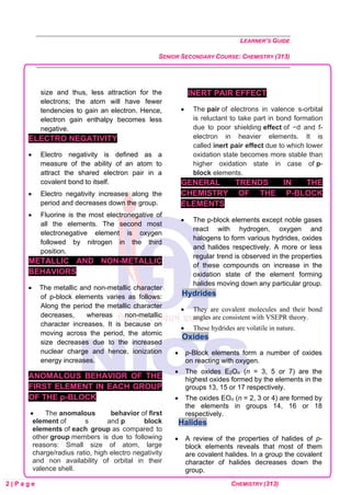LEARNER’S GUIDE
SENIOR SECONDARY COURSE: CHEMISTRY (313)
2 | P a g e CHEMISTRY (313)
size and thus, less attraction for the
electrons; the atom will have fewer
tendencies to gain an electron. Hence,
electron gain enthalpy becomes less
negative.
ELECTRO NEGATIVITY
• Electro negativity is defined as a
measure of the ability of an atom to
attract the shared electron pair in a
covalent bond to itself.
• Electro negativity increases along the
period and decreases down the group.
• Fluorine is the most electronegative of
all the elements. The second most
electronegative element is oxygen
followed by nitrogen in the third
position.
METALLIC AND NON-METALLIC
BEHAVIORS
• The metallic and non-metallic character
of p-block elements varies as follows:
Along the period the metallic character
decreases, whereas non-metallic
character increases. It is because on
moving across the period, the atomic
size decreases due to the increased
nuclear charge and hence, ionization
energy increases.
ANOMALOUS BEHAVIOR OF THE
FIRST ELEMENT IN EACH GROUP
OF THE p-BLOCK
• The anomalous behavior of first
element of s and p block
elements of each group as compared to
other group members is due to following
reasons: Small size of atom, large
charge/radius ratio, high electro negativity
and non availability of orbital in their
valence shell.
INERT PAIR EFFECT
• The pair of electrons in valence s-orbital
is reluctant to take part in bond formation
due to poor shielding effect of −d and f-
electron in heavier elements. It is
called inert pair effect due to which lower
oxidation state becomes more stable than
higher oxidation state in case of p-
block elements.
GENERAL TRENDS IN THE
CHEMISTRY OF THE P-BLOCK
ELEMENTS
• The p-block elements except noble gases
react with hydrogen, oxygen and
halogens to form various hydrides, oxides
and halides respectively. A more or less
regular trend is observed in the properties
of these compounds on increase in the
oxidation state of the element forming
halides moving down any particular group.
Hydrides
• They are covalent molecules and their bond
angles are consistent with VSEPR theory.
• These hydrides are volatile in nature.
Oxides
• p-Block elements form a number of oxides
on reacting with oxygen.
• The oxides E2On (n = 3, 5 or 7) are the
highest oxides formed by the elements in the
groups 13, 15 or 17 respectively.
• The oxides EOn (n = 2, 3 or 4) are formed by
the elements in groups 14, 16 or 18
respectively.
Halides
• A review of the properties of halides of p-
block elements reveals that most of them
are covalent halides. In a group the covalent
character of halides decreases down the
group.
 