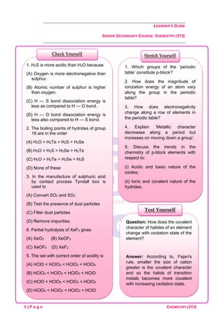 LEARNER’S GUIDE
SENIOR SECONDARY COURSE: CHEMISTRY (313)
3 | P a g e CHEMISTRY (313)
Question: How does the covalent
character of halides of an element
change with oxidation state of the
element?
Answer: According to, Fajan's
rule, smaller the size of cation
greater is the covalent character
and so the halids of transition
metals becomes more covalent
with increasing oxidation state.
Test Yourself
1. Which groups of the ‘periodic
table’ constitute p-block?
2. How does the magnitude of
ionization energy of an atom vary
along the group in the periodic
table?
3. How does electronegativity
change along a row of elements in
the periodic table?
4. Explain ‘Metallic character
decreases along a period but
increases on moving down a group’.
5. Discuss the trends in the
chemistry of p-block elements with
respect to:
(i) Acidic and basic nature of the
oxides;
(ii) Ionic and covalent nature of the
hydrides.
Stretch Yourself
1. H2S is more acidic than H2O because
(A) Oxygen is more electronegative than
sulphur.
(B) Atomic number of sulphur is higher
than oxygen.
(C) H — S bond dissociation energy is
less as compared to H — O bond.
(D) H — O bond dissociation energy is
less also compared to H — S bond.
2. The boiling points of hydrides of group
16 are in the order
(A) H2O > H2Te > H2S > H2Se
(B) H2O > H2S > H2Se > H2Te
(C) H2O > H2Te > H2Se > H2S
(D) None of these
3. In the manufacture of sulphuric acid
by contact process Tyndall box is
used to
(A) Convert SO2 and SO3
(B) Test the presence of dust particles
(C) Filter dust particles
(D) Remove impurities
8. Partial hydrolysis of XeF4 gives
(A) XeO3 (B) XeOF2
(C) XeOF4 (D) XeF2
5. The set with correct order of acidity is
(A) HClO < HClO2 < HClO3 < HClO4
(B) HClO4 < HClO3 < HClO2 < HClO
(C) HClO < HClO4 < HClO3 < HClO2
(D) HClO4 < HClO2 < HClO3 < HClO
Check Yourself
 