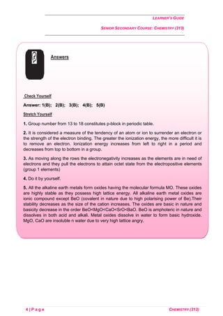 LEARNER’S GUIDE
SENIOR SECONDARY COURSE: CHEMISTRY (313)
4 | P a g e CHEMISTRY (313)
Answers
Check Yourself
Answer: 1(B); 2(B); 3(B); 4(B); 5(B)
Stretch Yourself
1. Group number from 13 to 18 constitutes p-block in periodic table.
2. It is considered a measure of the tendency of an atom or ion to surrender an electron or
the strength of the electron binding. The greater the ionization energy, the more difficult it is
to remove an electron. Ionization energy increases from left to right in a period and
decreases from top to bottom in a group.
3. As moving along the rows the electronegativity increases as the elements are in need of
electrons and they pull the electrons to attain octet state from the electropositive elements
(group 1 elements)
4. Do it by yourself.
5. All the alkaline earth metals form oxides having the molecular formula MO. These oxides
are highly stable as they possess high lattice energy. All alkaline earth metal oxides are
ionic compound except BeO (covalent in nature due to high polarising power of Be).Their
stability decreases as the size of the cation increases. The oxides are basic in nature and
basicity decrease in the order BeO<MgO<CaO<SrO<BaO. BeO is amphoteric in nature and
dissolves in both acid and alkali. Metal oxides dissolve in water to form basic hydroxide.
MgO, CaO are insoluble n water due to very high lattice angry.
 
