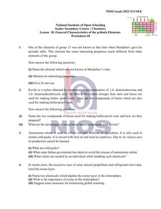 National
Senior
Lesson 18 :General
1. One of the elements of group
periodic table. This element
elements of this group.
Now answer the following
(i) Name the element which
(ii) Mention its interesting
(iii) Give its one use.
2. Kevlar is a nylon obtained
1,4- benzenedicarboxylic
used for making bullet- proof
used for making bullet-proof
Now answer the following
(i) Name the two compounds
prepared?
(ii) What are the advantages of
3. Ammonium nitrate is used
instant cold packs. It is mixed
its production cannot be banned.
(i) What are cold packs?
(ii) What steps Indian government
(iii) What values are needed
4. In recent years, the excessive
leted the ozone layer.
(i) Name two chemicals which
(ii) What is the importance
(iii) Suggest some measures
NIOS/Acad./2021/313/18/E
National Institute of Open Schooling
Senior Secondary Course : Chemistry
General Characteristics of the p-block Elements
Worksheet-18
group 13 was not known at that time when Mendeleev
element has some interesting properties much different
following questions:
which was not known at Mendeleev’s time.
interesting properties.
obtained by condensation polymerisation of 1,4- diaminobenze
benzenedicarboxylic acid. Its fibre is five times stronger than steel
proof vests. There are two compounds of boron
proof vests.
following questions:
compounds of boron used for making bullet-proof vests and
of using boron based compounds over Kevlar?
used as a high nitrogen fertilizer in agriculture. It
mixed with fuel oil and used as explosive. Due to
banned.
government has taken to avoid the misuse of ammonium
needed by an individual while handling such chemicals?
excessive uses of some aerosol propellants and refrigerants
which deplete the ozone layer in the stratosphere.
importance of ozone in the stratosphere?
measures for minimising global warming.
NIOS/Acad./2021/313/18/E
Elements
Mendeleev gave his
different from other
diaminobenzene and
steel and hence are
boron which are also
and how are they
It is also used in
to its various uses
ammonium nitrate.
chemicals?
refrigerants have dep-
stratosphere.
 