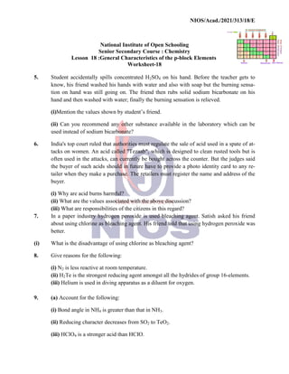 National
Senior
Lesson 18 :General
5. Student accidentally spills
know, his friend washed
tion on hand was still going
hand and then washed with
(i)Mention the values shown
(ii) Can you recommend
used instead of sodium bicarbonate?
6. India's top court ruled that
tacks on women. An acid
often used in the attacks,
the buyer of such acids should
tailer when they make a purchase.
buyer.
(i) Why are acid burns harmful?
(ii) What are the values associated
(iii) What are responsibilities
7. In a paper industry hydrogen
about using chlorine as bleaching
better.
(i) What is the disadvantage
8. Give reasons for the following:
(i) N2 is less reactive at room
(ii) H2Te is the strongest
(iii) Helium is used in diving
9. (a) Account for the following:
(i) Bond angle in NH4 is greater
(ii) Reducing character decreases
(iii) HClO4 is a stronger acid
NIOS/Acad./2021/313/18/E
National Institute of Open Schooling
Senior Secondary Course : Chemistry
General Characteristics of the p-block Elements
Worksheet-18
spills concentrated H2SO4 on his hand. Before the
his hands with water and also with soap but the
going on. The friend then rubs solid sodium bicarbonate
with water; finally the burning sensation is relieved.
shown by student’s friend.
recommend any other substance available in the laboratory
bicarbonate?
that authorities must regulate the sale of acid used
acid called "Tezaab", which is designed to clean rusted
attacks, can currently be bought across the counter. But
should in future have to provide a photo identity
purchase. The retailers must register the name and
harmful?
associated with the above discussion?
responsibilities of the citizens in this regard?
hydrogen peroxide is used bleaching agent. Satish
bleaching agent. His friend told that using hydrogen
of using chlorine as bleaching agent?
following:
room temperature.
reducing agent amongst all the hydrides of group
diving apparatus as a diluent for oxygen.
following:
greater than that in NH3.
decreases from SO2 to TeO2.
acid than HCIO.
NIOS/Acad./2021/313/18/E
Elements
the teacher gets to
the burning sensa-
bicarbonate on his
relieved.
laboratory which can be
used in a spate of at-
rusted tools but is
But the judges said
identity card to any re-
and address of the
asked his friend
hydrogen peroxide was
group 16-elements.
 