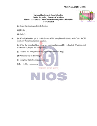 National
Senior
Lesson 18 :General
(b) Draw the structures of
(i) H2S2O8
(ii) XeOF4.
10. (a) Which poisonous gas
solution? Write the chemical
(b) Write the formula of
N. Bartlett to prepare this
(c) Fluorine is a stronger
(d)Write one use of chlorine
(e) Complete the following
CaF2 + H2SO4
NIOS/Acad./2021/313/18/E
National Institute of Open Schooling
Senior Secondary Course : Chemistry
General Characteristics of the p-block Elements
Worksheet-18
of the following:
gas is evolved when white phosphorus is heated with
chemical equation.
first noble gas compound prepared by N. Bartlett.
this compound?
oxidising agent than chlorine. Why?
chlorine gas.
following equation:
NIOS/Acad./2021/313/18/E
Elements
with Cone. NaOH
Bartlett. What inspired
 