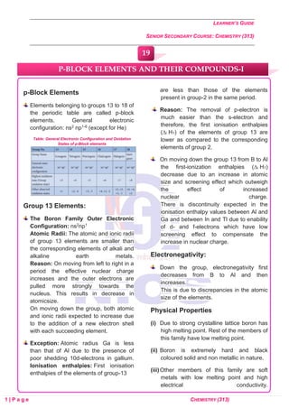 LEARNER’S GUIDE
SENIOR SECONDARY COURSE: CHEMISTRY (313)
1 | P a g e CHEMISTRY (313)
p-Block Elements
Elements belonging to groups 13 to 18 of
the periodic table are called p-block
elements. General electronic
configuration: ns2 np1-6 (except for He)
Table: General Electronic Configuration and Oxidation
States of p-Block elements
Group 13 Elements:
The Boron Family Outer Electronic
Configuration: ns2np1
Atomic Radii: The atomic and ionic radii
of group 13 elements are smaller than
the corresponding elements of alkali and
alkaline earth metals.
Reason: On moving from left to right in a
period the effective nuclear charge
increases and the outer electrons are
pulled more strongly towards the
nucleus. This results in decrease in
atomicsize.
On moving down the group, both atomic
and ionic radii expected to increase due
to the addition of a new electron shell
with each succeeding element.
Exception: Atomic radius Ga is less
than that of Al due to the presence of
poor shedding 10d-electrons in gallium.
Ionisation enthalpies: First ionisation
enthalpies of the elements of group-13
are less than those of the elements
present in group-2 in the same period.
Reason: The removal of p-electron is
much easier than the s-electron and
therefore, the first ionisation enthalpies
(∆i H1) of the elements of group 13 are
lower as compared to the corresponding
elements of group 2.
On moving down the group 13 from B to Al
the first-ionization enthalpies (∆i H1)
decrease due to an increase in atomic
size and screening effect which outweigh
the effect of increased
nuclear charge.
There is discontinuity expected in the
ionisation enthalpy values between Al and
Ga and between In and Tl due to enability
of d- and f-electrons which have low
screening effect to compensate the
increase in nuclear charge.
Electronegativity:
Down the group, electronegativity first
decreases from B to Al and then
increases.
This is due to discrepancies in the atomic
size of the elements.
Physical Properties
(i) Due to strong crystalline lattice boron has
high melting point. Rest of the members of
this family have low melting point.
(ii) Boron is extremely hard and black
coloured solid and non metallic in nature.
(iii) Other members of this family are soft
metals with low melting point and high
electrical conductivity.
P-BLOCK ELEMENTS AND THEIR COMPOUNDS-I
19
0
0
0
0
0
0
 
