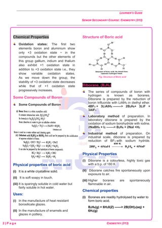 LEARNER’S GUIDE
SENIOR SECONDARY COURSE: CHEMISTRY (313)
2 | P a g e CHEMISTRY (313)
Chemical Properties
Oxidation states: The first two
elements boron and aluminium show
only +3 oxidation state ~ in the
compounds but the other elements of
this group gallium, indium and thalium
also exhibit +1 oxidation state in
addition to +3 oxidation state i.e., they
show variable oxidation states.
As we move down the group, the
stability of +3 oxidation state decreases
while that of +1 oxidation state
progressively increases.
Some Compounds of Boron
Some Compounds of Boron
Physical properties of boric acid
(i) It is a white crystalline solid.
(ii) It is soft soapy in touch.
(iii) It is sparingly soluble in cold water but
fairly soluble in hot water.
Uses:
(i) In the manufacture of heat resistant
borosilicate glazes.
(ii) In the manufacture of enamels and
glazes in pottery.
Structure of Boric acid
Fig: Structure of Boric acid
Diborane, (B2H6)
The series of compounds of boron with
hydrogen is known as boranes.
Diborane is prepared by the reduction of
boron trifluoride with LiAlH4 in diethyl ether.
4BF3 + 3LiAlH4 ——–> 2B2H6+ 3LiF +
3AlF3
Laboratory method of preparation. In
laboratory diborane is prepared by the
oxidation of sodium borohydride with iodine.
2NaBH4 + I2 ——-> B2H6 + 2NaI +H2
Industrial method of preparation. On
industrial scale, diborane is prepared by
reduction of BF3 with sodium hydride.
Physical Properties
(i) Diborane is a colourless, highly toxic gas
with a b.p. of 180 K.
(ii) Diborane catches fire spontaneously upon
exposure to air.
(iii) Higher boranes are spontaneously
flammable in air.
Chemical properties
(i) Boranes are readily hydrolysed by water to
form boric acid.
B2H6(g) + 6H20(Z) ——> 2B(OH)3(aq) +
6H2(g)
 