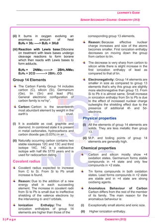 LEARNER’S GUIDE
SENIOR SECONDARY COURSE: CHEMISTRY (313)
3 | P a g e CHEMISTRY (313)
(ii) It burns in oxygen evolving an
enormous amount of heat
B2H6 + 302 —–> B203 + 3H20
(iii) Reaction with Lewis base:Diborane
on treatment with lewis bases undergo
cleavage reactions to form borane
which then reacts with Lewis bases to
form adducts.
B2H6 + 2NMe3 ——-> 2BH3.NMe3
B2H6 + 2CO ———> 2BH3 .CO
Group 14 Elements
The Carbon Family Group 14 includes
carbon (C), silicon (Si), Germanium
(Ge), tin (Sn) and lead (Pb).
General electronic configuration of
carbon family is ns2np1.
Carbon: Carbon is the seventeenth
most abundant element by weight in the
earth’s crust.
(i) It is available as coal, graphite and
diamond. In combined state it is present
in metal carbonates, hydrocarbons and
carbon dioxide gas (0.03%) in air.
(ii) Naturally occurring carbon contains two
stable iosotopes 12C and 13C and third
isotope 14C. 14C is a radioactive
isotope with half life 5770 years and is
used for radiocarbon dating.
Covalent radius
Covalent radius expected to increase
from C to Si. From Si to Pb small
increase is found.
Reason: Due to the addition of a new
energy shell in each succeeding
element. The increase in covalent radii
from Si to Pb is small due to ineffective
shielding of the valence electrons by
the intervening d- and f orbitals.
Ionization Enthalpy: The first
ionization enthalpies of group 14
elements are higher than those of the
corresponding group 13 elements.
Reason: Because effective nuclear
charge increases and size of the atoms
becomes smaller. First ionization enthalpy
decreases on moving down the group
from carbon to tin.
The decrease is very sharp from carbon to
silicon while there is slight increase in the
first ionization enthalpy of lead as
compared to that of tin.
Electronegativity: Group 14 elements are
smaller in size as compared to group 13
elements that’s why this group are slightly
more electronegative than group 13. From
Si to Pb it is almost same. Small increase
in ionization enthalpy from Sn to Pb is due
to the effect of increased nuclear charge
outweighs the shielding effect due to the
presence of additional 4f- and 5d-
electrons.
Physical properties
(i) All the elements of group 14 elements are
solids. They are less metallic than group
13.
(ii) M.P. and boiling points of group 14
elements are generally high.
Chemical properties
Carbon and silicon mostly show +4
oxidation states. Germanium forms stable
compounds in +4 state and only few
compounds in +2 state.
Tin forms compounds in both oxidation
states. Lead forms compounds in +2 state
are stable and in +4 state are strong
oxidising agents.
Anomalous Behaviour of Carbon
Carbon differs from the rest of the member
of its family. The main reason for the
anomalous behaviour is:
(i) Exceptionally small atomic and ionic size.
(ii) Higher ionization enthalpy.
 