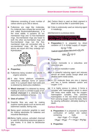LEARNER’S GUIDE
SENIOR SECONDARY COURSE: CHEMISTRY (313)
5 | P a g e CHEMISTRY (313)
fullerenes consisting of even number of
carbon atoms up to 350 or above.
Fullerenes are cage like molecules.
C60 molecule has a shape like soccer ball
and called Buckminsterfullerenes. It is
the most stable. It contains 20 six-
membered rings and 12 five-membered
rings. Six-membered rings are fused to
both the other six-membered rings and
five-membered rings but the five-
membered rings are connected only to
six-membered rings. All the carbon
atoms are equal and they undergo sp2-
Kybridization.
Properties:
(i) Fullerenes being covalent are soluble in
organic solvents.
(ii) It also forms platinum complexes.
Amorphous allotropic forms of carbon
coke: It is a greyish black hard solid and
is obtained by destructive distillation.
Wood charcoal: It is obtained by strong
heating of wood in a limited supply of air.
Animal charcoal: It is obtained by the
destructive distillation of bones.
Uses of carbon:
(i) Graphite fibre are used for making
superior sports goods such as tennis and
badminton rackets, fishing rods.
(ii) Being good conductor graphite is used
for making electrodes for batteries and
industrial electrolysis.
(iii) Being highly porous, activated charcoal
is used for absorbing poisonous gases in
gas masks. It is used to decolourize
sugar.
(iv) Carbon black is used as black pigment in
black ink and as filler in automibile tyres.
(v) Coke is extensively used as reducing agent
in metallurgy.
(vi) Diamond is a precious stone.
Some Important Compounds of
Carbon and Silicon Carbon Monoxide
Preparation: It is prepared by direct
oxidation of C in limited supply of oxygen.
Properties:
(i) Carbon monoxide is a colourless and
odourless gas.
(ii) It is almost insoluble in water.
(iii) It is powerful reducing agent and reduces
almost all metal oxides except alkali and
alkaline earth metal oxides.
(iv) In CO molecule there are one σ (sigma)
and two π bonds between carbon and
oxygen: C=O
(v) It is highly porous in nature. It forms a
complex with haemoglobin which is about
300 times more stable than the oxygen-
haemoglobin complex. This prevents
haemoglobin in the red blood corpuscles
from carrying oxygen round the body, there
by causing suffocation ultimately leading to
death.
Carbon Dioxide
Preparation: It is prepared by complete
combustion of carbon and carbon
containing fuels in
Properties:
 