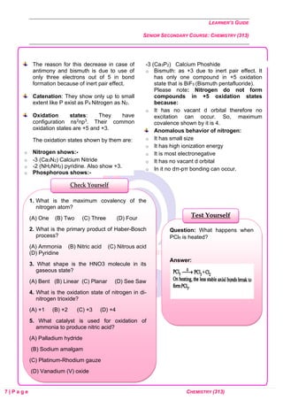 LEARNER’S GUIDE
SENIOR SECONDARY COURSE: CHEMISTRY (313)
7 | P a g e CHEMISTRY (313)
The reason for this decrease in case of
antimony and bismuth is due to use of
only three electrons out of 5 in bond
formation because of inert pair effect.
Catenation: They show only up to small
extent like P exist as P4 Nitrogen as N2.
Oxidation states: They have
configuration ns2np3. Their common
oxidation states are +5 and +3.
The oxidation states shown by them are:
o Nitrogen shows:-
o -3 (Ca3N2) Calcium Nitride
o -2 (NH2NH2) pyridine. Also show +3.
o Phosphorous shows:-
-3 (Ca3P2) Calcium Phoshide
o Bismuth: as +3 due to inert pair effect. It
has only one compound in +5 oxidation
state that is BiF5 (Bismuth pentafluoride).
Please note: Nitrogen do not form
compounds in +5 oxidation states
because:
o It has no vacant d orbital therefore no
excitation can occur. So, maximum
covalence shown by it is 4.
Anomalous behavior of nitrogen:
o It has small size
o It has high ionization energy
o It is most electronegative
o It has no vacant d orbital
o In it no dπ-pπ bonding can occur.
Question: What happens when
PCl5 is heated?
Answer:
Test Yourself
1. What is the maximum covalency of the
nitrogen atom?
(A) One (B) Two (C) Three (D) Four
2. What is the primary product of Haber-Bosch
process?
(A) Ammonia (B) Nitric acid (C) Nitrous acid
(D) Pyridine
3. What shape is the HNO3 molecule in its
gaseous state?
(A) Bent (B) Linear (C) Planar (D) See Saw
4. What is the oxidation state of nitrogen in di-
nitrogen trioxide?
(A) +1 (B) +2 (C) +3 (D) +4
5. What catalyst is used for oxidation of
ammonia to produce nitric acid?
(A) Palladium hydride
(B) Sodium amalgam
(C) Platinum-Rhodium gauze
(D) Vanadium (V) oxide
Check Yourself
 
