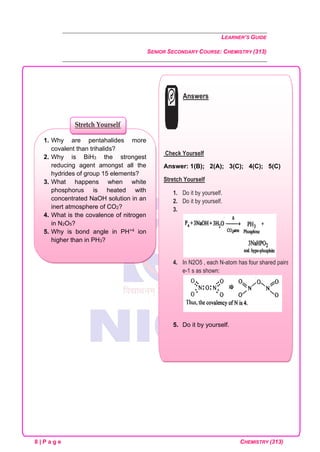 LEARNER’S GUIDE
SENIOR SECONDARY COURSE: CHEMISTRY (313)
8 | P a g e CHEMISTRY (313)
1. Why are pentahalides more
covalent than trihalids?
2. Why is BiH3 the strongest
reducing agent amongst all the
hydrides of group 15 elements?
3. What happens when white
phosphorus is heated with
concentrated NaOH solution in an
inert atmosphere of CO2?
4. What is the covalence of nitrogen
in N2O5?
5. Why is bond angle in PH+4 ion
higher than in PH3?
Stretch Yourself
Answers
Check Yourself
Answer: 1(B); 2(A); 3(C); 4(C); 5(C)
Stretch Yourself
1. Do it by yourself.
2. Do it by yourself.
3.
4. In N2O5 , each N-atom has four shared pairs of
e-1 s as shown:
5. Do it by yourself.
 