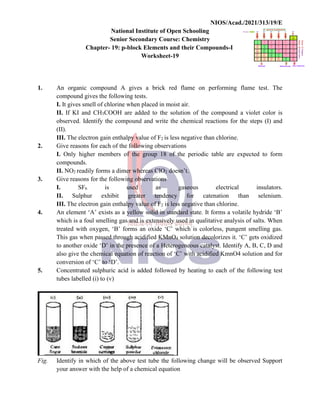 NIOS/Acad./2021/313/19/E
National Institute of Open Schooling
Senior Secondary Course: Chemistry
Chapter- 19: p-block Elements and their Compounds-I
Worksheet-19
1. An organic compound A gives a brick red flame on performing flame test. The
compound gives the following tests.
I. It gives smell of chlorine when placed in moist air.
II. If KI and CH3COOH are added to the solution of the compound a violet color is
observed. Identify the compound and write the chemical reactions for the steps (I) and
(II).
III. The electron gain enthalpy value of F2 is less negative than chlorine.
2. Give reasons for each of the following observations
I. Only higher members of the group 18 of the periodic table are expected to form
compounds.
II. NO2 readily forms a dimer whereas ClO2 doesn’t.
3. Give reasons for the following observations
I. SF6 is used as gaseous electrical insulators.
II. Sulphur exhibit greater tendency for catenation than selenium.
III. The electron gain enthalpy value of F2 is less negative than chlorine.
4. An element ‘A’ exists as a yellow solid in standard state. It forms a volatile hydride ‘B’
which is a foul smelling gas and is extensively used in qualitative analysis of salts. When
treated with oxygen, ‘B’ forms an oxide ‘C’ which is colorless, pungent smelling gas.
This gas when passed through acidified KMnO4 solution decolorizes it. ‘C’ gets oxidized
to another oxide ‘D’ in the presence of a Heterogeneous catalyst. Identify A, B, C, D and
also give the chemical equation of reaction of ‘C’ with acidified KmnO4 solution and for
conversion of ‘C’ to ‘D’.
5. Concentrated sulphuric acid is added followed by heating to each of the following test
tubes labelled (i) to (v)
Fig. Identify in which of the above test tube the following change will be observed Support
your answer with the help of a chemical equation
 
