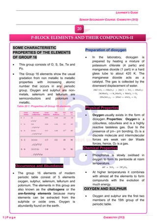 LEARNER’S GUIDE
SENIOR SECONDARY COURSE: CHEMISTRY (313)
1 | P a g e CHEMISTRY (313)
SOME CHARACTERISTIC
PROPERTIES OF THE ELEMENTS
OF GROUP 16
• This group consists of O, S, Se, Te and
Po.
• The Group 16 elements show the usual
gradation from non metallic to metallic
properties with increasing atomic
number that occurs in any periodic
group. Oxygen and sulphur are non-
metals, selenium and tellurium are
semiconductors and polonium is
metallic.
Table 20.1: Properties of Group 16 elements
Occurrence and Abundance
• The group 16 elements of modern
periodic table consist of 5 elements
oxygen, sulphur, selenium, tellurium and
polonium. The elements in this group are
also known as the chalcogens or the
ore-forming elements because many
elements can be extracted from the
sulphide or oxide ores. Oxygen is
abundantly found on the earth.
Preparation of dioxygen
• In the laboratory, dioxygen is
prepared by heating a mixture of
potassium chlorate (4 parts) and
manganese dioxide (1 part) in a hard
glass tube to about 420 K. The
manganese dioxide acts as a
catalyst. The gas is collected by the
downward displacement of water.
Physical Properties
• Oxygen usually exists in the form of
dioxygen. Properties: Oxygen is a
colourless, odourless and is a highly
reactive tasteless gas. Due to the
presence of pπ‒ pπ bonding, O2 is a
discrete molecule and intermolecular
forces are weak van der Waals
forces, hence, O2 is a gas.
Chemical Properties
• Phosphorus is slowly oxidised in
oxygen to form its pentoxide at room
temperature.
• At higher temperatures it combines
with almost all the elements to form
compounds with the evolution of
much energy.
OXYGEN AND SULPHUR
• Oxygen and sulphur are the first two
members of the 16th group of the
periodic table.
P-BLOCK ELEMENTS AND THEIR COMPOUNDS-II
20
0
0
0
0
0
0
 