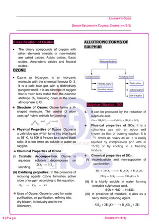 LEARNER’S GUIDE
SENIOR SECONDARY COURSE: CHEMISTRY (313)
2 | P a g e CHEMISTRY (313)
Classification of Oxides
• The binary compounds of oxygen with
other elements (metals or non-metals)
are called oxides. Acidic oxides, Basic
oxides, Amphoteric oxides and Neutral
oxides.
OZONE
• Ozone or trioxygen, is an inorganic
molecule with the chemical formula O. 3.
It is a pale blue gas with a distinctively
pungent smell. It is an allotrope of oxygen
that is much less stable than the diatomic
allotrope O2, breaking down in the lower
atmosphere to O.
Structure of Ozone: Ozone forms a V-
shaped molecule. The central O atom
uses sp2 hybrid orbitals for bonding.
Physical Properties of Ozone: Ozone is
a pale blue gas which turns into blue liquid
at 161K. At 80K it freezes to a violet black
solid. It is ten times as soluble in water as
oxygen.
Chemical Properties of Ozone:
(i) Catalytic decomposition: Ozone in
aqueous solution decomposes on
standing.
(ii) Oxidizing properties: In the presence of
reducing agents ozone furnishes active
atom of oxygen according to the equation.
Uses of Ozone: Ozone is used for water
purification, air purification, refining oils,
dry bleach, in industry and in the
laboratory.
ALLOTROPIC FORMS OF
SULPHUR
Sulphur Dioxide, SO2
It can be produced by the reduction of
sulphuric acid.
Physical properties of SO2: It is a
colourless gas with an odour well
known as that of burning sulphur. It is
times as heavy as air. It is easily
liquified by compression (2.5 atm at
15°C) or by cooling in a freezing
mixture.
Chemical properties of SO2 :
(i) Incombustible and non-supporter of
combustion:
(ii) It is highly soluble in water forming
unstable sulphurous acid.
SO2 + H2O → H2SO3
(iii) In presence of moisture, it acts as a
fairly strong reducing agent.
 