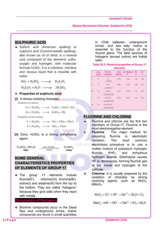 LEARNER’S GUIDE
SENIOR SECONDARY COURSE: CHEMISTRY (313)
3 | P a g e CHEMISTRY (313)
SULPHURIC ACID
Sulfuric acid (American spelling) or
sulphuric acid (Commonwealth spelling),
also known as oil of vitriol, is a mineral
acid composed of the elements sulfur,
oxygen and hydrogen, with molecular
formula H2SO4. It is a colorless, odorless
and viscous liquid that is miscible with
water.
Properties of sulphuric acid:
(i) It shows oxidizing character.
(ii) Conc. H2SO4 is a strong dehydrating
agent.
SOME GENERAL
CHARACTERISTICS PROPERTIES
OF ELEMENTS OF GROUP 17
The group 17 elements include
fluorine(F), chlorine(Cl), bromine(Br),
iodine(I) and astatine(At) from the top to
the bottom. They are called “halogens”
because they give salts when they react
with metals.
Occurrence of Halogens
Bromine compounds occur in the Dead
Sea and underground brines. Iodine
compounds are found in small quantities
in Chile saltpeter, underground
brines, and sea kelp. Iodine is
essential to the function of the
thyroid gland. The best sources of
halogens (except iodine) are halide
salts.
Table 20.2: Physical properties of Group 17
elements
FLUORINE AND CHLORINE
Fluorine and chlorine are the first two
members of Group-17. Fluorine is the
most electronegative element.
Fluorine: The major method for
preparing fluorine is electrolytic
oxidation. The most common
electrolysis procedure is to use a
molten mixture of potassium hydrogen
fluoride, KHF2, and anhydrous
hydrogen fluoride. Electrolysis causes
HF to decompose, forming fluorine gas
at the anode and hydrogen at the
cathode.
Chlorine: It is usually prepared by the
oxidation of chlorides by strong
oxidizing agents, such as MnO2,
KMnO4.
 