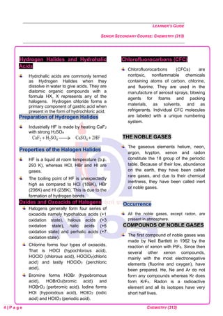 LEARNER’S GUIDE
SENIOR SECONDARY COURSE: CHEMISTRY (313)
4 | P a g e CHEMISTRY (313)
Hydrogen Halides and Hydrohalic
Acids
Hydrohalic acids are commonly termed
as Hydrogen Halides when they
dissolve in water to give acids. They are
diatomic organic compounds with a
formula HX, X represents any of the
halogens. Hydrogen chloride forms a
primary component of gastric acid when
present in the form of hydrochloric acid.
Preparation of Hydrogen Halides
Industrially HF is made by heating CaF2
with strong H2SO4
Properties of the Halogen Halides
HF is a liquid at room temperature (b.p.
293 K), whereas HCl, HBr and HI are
gases.
The boiling point of HF is unexpectedly
high as compared to HCl (189K), HBr
(206K) and HI (238K). This is due to the
formation of hydrogen bonds.
Oxides and Oxoacids of Halogens
Halogens generally form four series of
oxoacids namely hypohalous acids (+1
oxidation state), halous acids (+3
oxidation state), halic acids (+5
oxidation state) and perhalic acids (+7
oxidation state).
Chlorine forms four types of oxoacids.
That is HOCl (hypochlorous acid),
HOClO (chlorous acid), HOClO2(chloric
acid) and lastly HOClO3 (perchloric
acid).
Bromine forms HOBr (hypobromous
acid), HOBrO2(bromic acid) and
HOBrO3 (perbromic acid). Iodine forms
HOI (hypoiodous acid), HOIO2 (iodic
acid) and HOIO3 (periodic acid).
Chlorofluorocarbons (CFC)
Chlorofluorocarbons (CFCs) are
nontoxic, nonflammable chemicals
containing atoms of carbon, chlorine,
and fluorine. They are used in the
manufacture of aerosol sprays, blowing
agents for foams and packing
materials, as solvents, and as
refrigerants. Individual CFC molecules
are labeled with a unique numbering
system.
THE NOBLE GASES
The gaseous elements helium, neon,
argon, krypton, xenon and radon
constitute the 18 group of the periodic
table. Because of their low, abundance
on the earth, they have been called
rare gases, and due to their chemical
inertness, they have been called inert
or noble gases.
Occurrence
All the noble gases, except radon, are
present in atmosphere.
COMPOUNDS OF NOBLE GASES
The first compound of noble gases was
made by Neil Bartlett in 1962 by the
reaction of xenon with PtF6. Since then
several other xenon compounds,
mainly with the most electronegative
elements (fluorine and oxygen), have
been prepared. He, Ne and Ar do not
form any compounds whereas Kr does
form KrF2. Radon is a radioactive
element and all its isotopes have very
short half lives.
 
