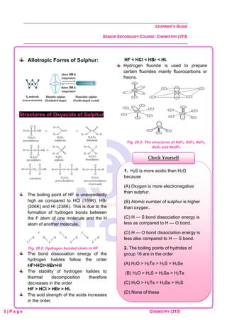 LEARNER’S GUIDE
SENIOR SECONDARY COURSE: CHEMISTRY (313)
5 | P a g e CHEMISTRY (313)
Allotropic Forms of Sulphur:
Structures of Oxyacids of Sulphur
The boiling point of HF is unexpectedly
high as compared to HCl (189K), HBr
(206K) and HI (238K). This is due to the
formation of hydrogen bonds between
the F atom of one molecule and the H
atom of another molecule.
Fig. 20.2: Hydrogen bonded chain in HF
The bond dissociation energy of the
hydrogen halides follow the order
HF>HCl>HBr>HI
The stability of hydrogen halides to
thermal decomposition therefore
decreases in the order
HF > HCl > HBr > HI.
The acid strength of the acids increases
in the order.
HF < HCl < HBr < HI.
Hydrogen fluoride is used to prepare
certain fluorides mainly fluorocarbons or
freons.
Fig. 20.3: The structures of XeF2, XeF4, XeF6,
XeO3 and XeOF4
1. H2S is more acidic than H2O
because
(A) Oxygen is more electronegative
than sulphur.
(B) Atomic number of sulphur is higher
than oxygen.
(C) H — S bond dissociation energy is
less as compared to H — O bond.
(D) H — O bond dissociation energy is
less also compared to H — S bond.
2. The boiling points of hydrides of
group 16 are in the order
(A) H2O > H2Te > H2S > H2Se
(B) H2O > H2S > H2Se > H2Te
(C) H2O > H2Te > H2Se > H2S
(D) None of these
Check Yourself
 