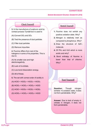 LEARNER’S GUIDE
SENIOR SECONDARY COURSE: CHEMISTRY (313)
6 | P a g e CHEMISTRY (313)
Question: Though nitrogen
exhibits +5 oxidation state, it does
not form pentahalide. Why?
Answer: Due to lack of empty d-
orbitals in nitrogen, it does not
form pentahalide.
Test Yourself
1. Fluorine does not exhibit any
positive oxidation state. Why?
2. Nitrogen is relatively inert as
compared to phosphorus. Why?
3. Draw the structure of XeF4
molecule.
4. Of PH3 and H2S which is more
acidic and why?
5. Bond enthalpy of fluorine is
lower than that of chlorine.
Why?
3. In the manufacture of sulphuric acid by
contact process Tyndall box is used to
(A) Convert SO2 and SO3
(B) Test the presence of dust particles
(C) Filter dust particles
(D) Remove impurities
4. Fluorine differs from rest of the
halogens in some of its properties. This is
due to
(A) Its smaller size and high
electronegativity.
(B) Lack of d-orbitals.
(C) Low bond dissociation energy.
(D) All of these.
5. The set with correct order of acidity is
(A) HClO < HClO2 < HClO3 < HClO4
(B) HClO4 < HClO3 < HClO2 < HClO
(C) HClO < HClO4 < HClO3 < HClO2
(D) HClO4 < HClO2 < HClO3 < HClO
Stretch Yourself
Check Yourself
 