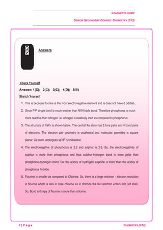 LEARNER’S GUIDE
SENIOR SECONDARY COURSE: CHEMISTRY (313)
7 | P a g e CHEMISTRY (313)
Answers
Check Yourself
Answer: 1(C); 2(C); 3(C); 4(D); 5(B)
Stretch Yourself
1. This is because fluorine is the most electronegative element and is does not have d orbitals..
2. Since P-P single bond is much weaker than N≡N triple bond. Therefore phosphorus is much
more reactive than nitrogen i.e. nitrogen is relatively inert as compared to phosphorus.
3. The structure of XeF4 is shown below. The central Xe atom has 2 lone pairs and 4 bond pairs
of electrons. The electron pair geometry is octahedral and molecular geometry is square
planar. Xe atom undergoes sp3d2 hybridisation.
4. The electronegative of phosphorus is 2.2 and sulphur is 2.6. So, the electronegativity of
sulphur is more than phosphorus and thus sulphur-hydrogen bond is more polar than
phosphorus-hydrogen bond. So, the acidity of hydrogen sulphide is more than the acidity of
phosphorus hydride.
5. Flourine is smaller as compared to Chlorine. So, there is a large electron - electron repulsion
in flourine which is less in case chlorine as in chlorine the last electron enters into 3rd shell.
So, Bond enthalpy of flourine is more than chlorine.
 