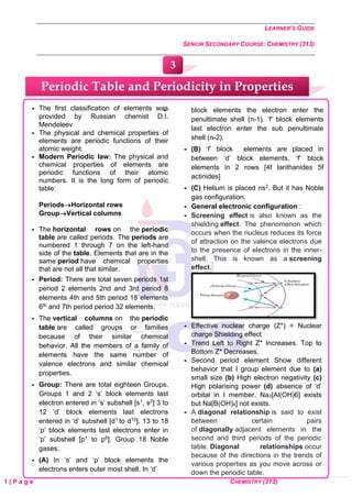 LEARNER’S GUIDE
SENIOR SECONDARY COURSE: CHEMISTRY (313)
1 | P a g e CHEMISTRY (313)
 The first classification of elements was
provided by Russian chemist D.I.
Mendeleev
 The physical and chemical properties of
elements are periodic functions of their
atomic weight.
 Modern Periodic law: The physical and
chemical properties of elements are
periodic functions of their atomic
numbers. It is the long form of periodic
table:
Periods→Horizontal rows
Group→Vertical columns
 The horizontal rows on the periodic
table are called periods. The periods are
numbered 1 through 7 on the left-hand
side of the table. Elements that are in the
same period have chemical properties
that are not all that similar.
 Period: There are total seven periods 1st
period 2 elements 2nd and 3rd period 8
elements 4th and 5th period 18 elements
6th and 7th period period 32 elements.
 The vertical columns on the periodic
table are called groups or families
because of their similar chemical
behavior. All the members of a family of
elements have the same number of
valence electrons and similar chemical
properties.
 Group: There are total eighteen Groups.
Groups 1 and 2 ‘s’ block elements last
electron entered in ‘s’ subshell [s1, s2] 3 to
12 ‘d’ block elements last electrons
entered in ‘d’ subshell [d1 to d10]. 13 to 18
‘p’ block elements last electrons enter in
‘p’ subshell [p1 to p6]. Group 18 Noble
gases.
 (A) In ‘s’ and ‘p’ block elements the
electrons enters outer most shell. In ‘d’
 block elements the electron enter the
penultimate shell (n-1). ‘f’ block elements
last electron enter the sub penultimate
shell (n-2).
 (B) ‘f’ block elements are placed in
between ‘d’ block elements. ‘f’ block
elements in 2 rows [4f lanthanides 5f
actinides]
 (C) Helium is placed ns2. But it has Noble
gas configuration.
 General electronic configuration :
 Screening effect is also known as the
shielding effect. The phenomenon which
occurs when the nucleus reduces its force
of attraction on the valence electrons due
to the presence of electrons in the inner-
shell. This is known as a screening
effect.
 Effective nuclear charge (Z*) = Nuclear
charge Shielding effect
 Trend Left to Right Z* Increases. Top to
Bottom Z* Decreases.
 Second period element Show different
behavior that I group element due to (a)
small size (b) High electron negativity (c)
High polarising power (d) absence of ‘d’
orbital in I member. Na3[Al(OH)6] exists
but Na[B(OH)4] not exists.
 A diagonal relationship is said to exist
between certain pairs
of diagonally adjacent elements in the
second and third periods of the periodic
table. Diagonal relationships occur
because of the directions in the trends of
various properties as you move across or
down the periodic table.
Periodic Table and Periodicity in Properties
3
 
