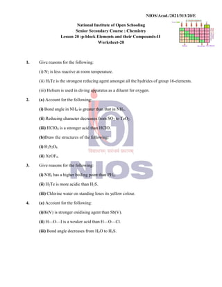 National
Senior
Lesson 20 :p
1. Give reasons for the following:
(i) N2 is less reactive at room
(ii) H2Te is the strongest
(iii) Helium is used in diving
2. (a) Account for the following:
(i) Bond angle in NH4 is greater
(ii) Reducing character decreases
(iii) HClO4 is a stronger acid
(b)Draw the structures of
(i) H2S2O8
(ii) XeOF4.
3. Give reasons for the following:
(i) NH3 has a higher boiling
(ii) H2Te is more acidic than
(iii) Chlorine water on standing
4. (a) Account for the following:
(i)Bi(V) is stronger oxidising
(ii) H—O—I is a weaker
(iii) Bond angle decreases
NIOS/Acad./2021/313/20/E
National Institute of Open Schooling
Senior Secondary Course : Chemistry
p-block Elements and their Compounds-II
Worksheet-20
following:
room temperature.
reducing agent amongst all the hydrides of group
diving apparatus as a diluent for oxygen.
following:
greater than that in NH3.
decreases from SO2 to TeO2.
acid than HCIO.
of the following:
following:
boiling point than PH3.
than H2S.
standing loses its yellow colour.
following:
oxidising agent than Sb(V).
acid than H—O—Cl.
decreases from H2O to H2S.
NIOS/Acad./2021/313/20/E
group 16-elements.
 