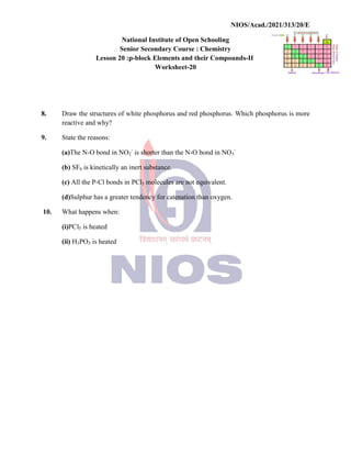 National
Senior
Lesson 20 :p
8. Draw the structures of white
reactive and why?
9. State the reasons:
(a)The N-O bond in NO2
-
(b) SF6 is kinetically an inert
(c) All the P-Cl bonds in
(d)Sulphur has a greater tendency
10. What happens when:
(i)PCl5 is heated
(ii) H3PO3 is heated
NIOS/Acad./2021/313/20/E
National Institute of Open Schooling
Senior Secondary Course : Chemistry
p-block Elements and their Compounds-II
Worksheet-20
white phosphorus and red phosphorus. Which phosphorus
-
is shorter than the N-O bond in NO3
-
inert substance.
PCl5 molecules are not equivalent.
tendency for catenation than oxygen.
NIOS/Acad./2021/313/20/E
phosphorus is more
 
