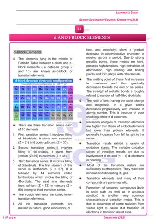 LEARNER’S GUIDE
SENIOR SECONDARY COURSE: CHEMISTRY (313)
1 | P a g e CHEMISTRY (313)
d-Block Elements
The elements lying in the middle of
Periodic Table between s-block and p-
block elements (i.e between group 2
and 13) are known as d-block or
transition elements.
There are three transition series each
of 10 elements:
1. First transition series: It involves filling
of 3d-orbitals. It starts from scandium
(Z = 21) and goes upto zinc (Z = 30).
2. Second transition series: It involves
filling of 4d-orbitals. It starts from
yittrium (Z=39) to cadmium (Z = 48).
3. Third transition series: It involves filling
of 5d-orbitals. The first element of this
series is lanthanum (Z = 57). It is
followed by 14 elements called
lanthanides which involve the filling of
4f-orbitals. The next nine elements
from hafnium (Z = 72) to mercury (Z =
80) belong to third transition series.
The f-block elements are called inner-
transition elements.
4. All the transition elements are
metallic in nature, good conductors, of
heat and electricity; show a gradual
decrease in electropositive character in
moving across a period. Due to strong
metallic bonds, these metals are hard,
possess high densities, high enthalpies of
atomisation, high melting and boiling
points and form alloys with other metals.
The melting point of these first increases
to maximum and then gradually
decreases towards the end of the series.
The strength of metallic bonds is roughly
related to number of half-filled d-orbitals.
The radii of ions, having the same charge
and magnitude, in a given series
decreases progressively with increase in
atomic number. This is because of poor
shielding effect of d-electrons.
Ionisation energies of transition elements
are higher than those of s-block elements
but lower than p-block elements. It
generally increases from left to right in the
series.
Transition metals exhibit a variety of
oxidation states. The variable oxidation
states of transition metals are due to
involvement of ns and (n – 1) d- electrons
in bonding.
Most of the transition metals are
sufficiently electropositive. They react with
mineral acids liberating H2 gas.
Transition elements and many of their
compounds are paramagnetic.
Formation of coloured compounds (both
in solid state as well as in aqueous
solution) is another very common
characteristic of transition metals. This is
due to absorption of some radiation from
visible light to cause d-d transition of
electrons in transition metal atom.
d AND f BLOCK ELEMENTS
21
0
0
0
0
0
0
 