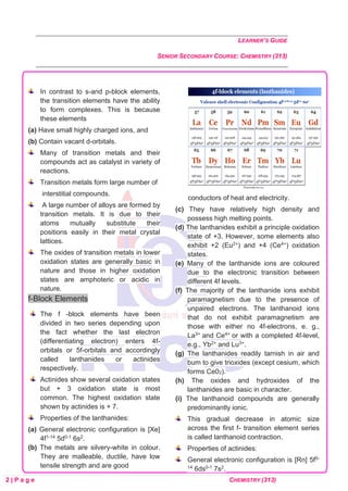 LEARNER’S GUIDE
SENIOR SECONDARY COURSE: CHEMISTRY (313)
2 | P a g e CHEMISTRY (313)
In contrast to s-and p-block elements,
the transition elements have the ability
to form complexes. This is because
these elements
(a) Have small highly charged ions, and
(b) Contain vacant d-orbitals.
Many of transition metals and their
compounds act as catalyst in variety of
reactions.
Transition metals form large number of
interstitial compounds.
A large number of alloys are formed by
transition metals. It is due to their
atoms mutually substitute their
positions easily in their metal crystal
lattices.
The oxides of transition metals in lower
oxidation states are generally basic in
nature and those in higher oxidation
states are amphoteric or acidic in
nature.
f-Block Elements
The f -block elements have been
divided in two series depending upon
the fact whether the last electron
(differentiating electron) enters 4f-
orbitals or 5f-orbitals and accordingly
called lanthanides or actinides
respectively.
Actinides show several oxidation states
but + 3 oxidation state is most
common. The highest oxidation state
shown by actinides is + 7.
Properties of the lanthanides:
(a) General electronic configuration is [Xe]
4f1-14 5d0-1 6s2.
(b) The metals are silvery-white in colour.
They are malleable, ductile, have low
tensile strength and are good
conductors of heat and electricity.
(c) They have relatively high density and
possess high melting points.
(d) The lanthanides exhibit a principle oxidation
state of +3. However, some elements also
exhibit +2 (Eu2+) and +4 (Ce4+) oxidation
states.
(e) Many of the lanthanide ions are coloured
due to the electronic transition between
different 4f levels.
(f) The majority of the lanthanide ions exhibit
paramagnetism due to the presence of
unpaired electrons. The lanthanoid ions
that do not exhibit paramagnetism are
those with either no 4f-electrons, e. g.,
La3+ and Ce4+ or with a completed 4f-level,
e.g., Yb2+ and Lu3+.
(g) The lanthanides readily tarnish in air and
bum to give trioxides (except cesium, which
forms Ce02).
(h) The oxides and hydroxides of the
lanthanides are basic in character.
(i) The lanthanoid compounds are generally
predominantly ionic.
This gradual decrease in atomic size
across the first f- transition element series
is called lanthanoid contraction.
Properties of actinides:
General electronic configuration is [Rn] 5f0-
14 6ds0-1 7s2.
 