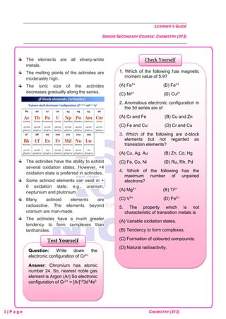 LEARNER’S GUIDE
SENIOR SECONDARY COURSE: CHEMISTRY (313)
3 | P a g e CHEMISTRY (313)
The elements are all silvery-white
metals.
The melting points of the actinides are
moderately high.
The ionic size of the actinides
decreases gradually along the series.
The actinides have the ability to exhibit
several oxidation states. However, +4
oxidation state is preferred in actinides.
Some actinoid elements can exist in +
6 oxidation state, e.g., uranium,
neptunium and plutonium.
Many actinoid elements are
radioactive. The elements beyond
uranium are man-made.
The actinides have a much greater
tendency to form complexes than
lanthanides.
Question: Write down the
electronic configuration of Cr3+
Answer: Chromium has atomic
number 24. So, nearest noble gas
element is Argon (Ar) So electronic
configuration of Cr3+ = [Ar]183d34s0
Test Yourself
1. Which of the following has magnetic
moment value of 5.9?
(A) Fe2+ (B) Fe3+
(C) Ni2+ (D) Cu2+
2. Anomalous electronic configuration in
the 3d series are of
(A) Cr and Fe (B) Cu and Zn
(C) Fe and Cu (D) Cr and Cu
3. Which of the following are d-block
elements but not regarded as
transistion elements?
(A) Cu, Ag, Au (B) Zn, Cd, Hg
(C) Fe, Co, Ni (D) Ru, Rh, Pd
4. Which of the following has the
maximum number of unpaired
electrons?
(A) Mg2+ (B) Ti3+
(C) V3+ (D) Fe2+
5. The property which is not
characteristic of transistion metals is
(A) Variable oxidation states.
(B) Tendency to form complexes.
(C) Formation of coloured compounds.
(D) Natural radioactivity.
Check Yourself
 