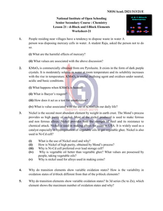 National
Senior
Lesson
1. People residing near villages
person was disposing mercury
so.
(i) What are the harmful effects
(ii) What values are associated
2. KMnO4 is commercially
crystals. It is moderately
with the rise in temperature.
acidic and basic conditions.
(i) What happens when KMnO
(ii) What is Baeyer’s reagent?
(iii) How does it act as a test
(iv) What is value associated
3. Nickel is the second most
provides us high purity of
and non ferrous alloys. Nickel
chemical attack. Nickel is
catalyst especially in hydrogenation
used in Ni-Cd cell?
(i) What is the use of
(ii) How is Nickel of
(iii) Why is Ni-Cd cell
(iv) Why is vegetable
people, taking vegetable
(v) Why is nickel used
4. Why do transition elements
oxidation states of d-block
5. Why do transition elements
element shows the maximum
NIOS/Acad./2021/313/21/E
National Institute of Open Schooling
Senior Secondary Course : Chemistry
Lesson 21 : d-Block and f-Block Elements
Worksheet-21
villages have a tendency to dispose waste in water
mercury cells in water. A student Raju, asked the
effects of mercury?
associated with the above discussion?
obtained from ore Pyrolusite. It exists in the form
soluble in water at room temperature and its solubility
temperature. KMnO4 is useful oxidising agent and oxidises
conditions.
KMnO4 is heated?
reagent?
test for unsaturation?
associated with the use of KMnO4in our daily life?
most abundant element by weight in earth crust. The
of nickel. Most of the nickel produced is used
Nickel provides both the strength of steel and
is used in making alloys for coins in USA. It is
hydrogenation of vegetable oils to get vegetable ghee.
of Nickel steel and why?
high purity, obtained by Mond’s process?
cell preferred over lead storage cell?
vegetable oil better than vegetable ghee? What values
vegetable oils?
used for alloys used in making coins?
elements show variable oxidation states? How is the
block different from that of the p-block elements?
elements show variable oxidation states? In 3d series (Sc
maximum number of oxidation states and why?
NIOS/Acad./2021/313/21/E
A
person not to do
form of dark purple
solubility increases
oxidises under neutral,
The Mond’s process
used to make ferrous
and its resistance to
widely used as a
ghee. Nickel is also
are possessed by
the variability in
(Sc to Zn), which
 