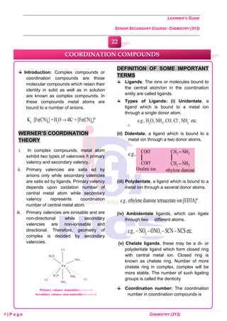 LEARNER’S GUIDE
SENIOR SECONDARY COURSE: CHEMISTRY (313)
1 | P a g e CHEMISTRY (313)
Introduction: Complex compounds or
coordination compounds are those
molecular compounds which retain their
identity in solid as well as in solution
are known as complex compounds. In
these compounds metal atoms are
bound to a number of anions.
WERNER’S COORDINATION
THEORY
i. In complex compounds, metal atom
exhibit two types of valencies ñ primary
valency and secondary valency.
ii. Primary valencies are satis ed by
anions only while secondary valencies
are satis ed by ligands. Primary valency
depends upon oxidation number of
central metal atom while secondary
valency represents coordination
number of central metal atom.
iii. Primary valencies are ionisable and are
non-directional while secondary
valencies are non-ionisable and
directional. Therefore, geometry of
complex is decided by secondary
valencies.
DEFINITION OF SOME IMPORTANT
TERMS
Ligands: The ions or molecules bound to
the central atom/ion in the coordination
entity are called ligands.
Types of Ligands: (i) Unidentate, a
ligand which is bound to a metal ion
through a single donor atom.
o
(ii) Didentate, a ligand which is bound to a
metal ion through a two donor atoms.
(iii) Polydentate, a ligand which is bound to a
metal ion through a several donor atoms.
(iv) Ambidentate ligands, which can ligate
through two different atoms.
(v) Chelate ligands, these may be a di- or
polydentate ligand which form closed ring
with central metal ion. Closed ring is
known as chelate ring. Number of more
chelate ring in complex, complex will be
more stable. The number of such ligating
groups is called the denticity
Coordination number: The coordination
number in coordination compounds is
COORDINATION COMPOUNDS
22
0
0
0
0
0
0
 