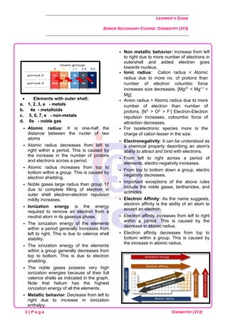 LEARNER’S GUIDE
SENIOR SECONDARY COURSE: CHEMISTRY (313)
2 | P a g e CHEMISTRY (313)
• Elements with outer shell:
a. 1, 2, 3, e - metals
b. 4e - metalloids
c. 5, 6, 7, e - non-metals
d. 8e - noble gas
 Atomic radius: It is one-half the
distance between the nuclei of two
atoms
 Atomic radius decreases from left to
right within a period. This is caused by
the increase in the number of protons
and electrons across a period.
 Atomic radius increases from top to
bottom within a group. This is caused by
electron shielding.
 Noble gases large radius than group 17
due to complete filling of electron in
outer shell electron-electron repulsion
mildly increases.
 Ionization energy is the energy
required to remove an electron from a
neutral atom in its gaseous phase.
 The ionization energy of the elements
within a period generally increases from
left to right. This is due to valence shell
stability.
 The ionization energy of the elements
within a group generally decreases from
top to bottom. This is due to electron
shielding.
 The noble gases possess very high
ionization energies because of their full
valence shells as indicated in the graph.
Note that helium has the highest
ionization energy of all the elements.
 Metallic behavior: Decrease from left to
right due to increase in ionization
enthalpy.
 Non metallic behavior: Increase from left
to right due to more number of electrons in
outershell and added electron goes
towards nucleus.
 Ionic radius: Cation radius < Atomic
radius due to more no. of protons than
number of electron columbic force
increases size decreases. [Mg2+ < Mg+1 <
Mg]
 Anion radius > Atomic radius due to more
number of electron than number of
protons. [N3- > O2- > F-] Electron-Electron
repulsion increases, coloumbic force of
attraction decreases.
 For Isoelectronic species more is the
charge of cation lesser in the size.
 Electronegativity: It can be understood as
a chemical property describing an atom's
ability to attract and bind with electrons.
 From left to right across a period of
elements, electro negativity increases.
 From top to bottom down a group, electro
negativity decreases.
 Important exceptions of the above rules
include the noble gases, lanthanides, and
actinides.
 Electron Affinity: As the name suggests,
electron affinity is the ability of an atom to
accept an electron.
 Electron affinity increases from left to right
within a period. This is caused by the
decrease in atomic radius.
 Electron affinity decreases from top to
bottom within a group. This is caused by
the increase in atomic radius.
 