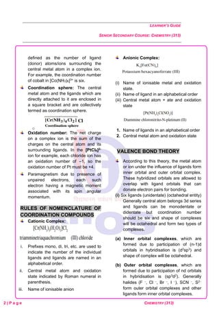 LEARNER’S GUIDE
SENIOR SECONDARY COURSE: CHEMISTRY (313)
2 | P a g e CHEMISTRY (313)
defined as the number of ligand
(donor) atoms/ions surrounding the
central metal atom in a complex ion.
For example, the coordination number
of cobalt in [Co(NH3)6]3+ is six.
Coordination sphere: The central
metal atom and the ligands which are
directly attached to it are enclosed in
a square bracket and are collectively
termed as coordination sphere.
o
Oxidation number: The net charge
on a complex ion is the sum of the
charges on the central atom and its
surrounding ligands. In the [PtCl6]2-
ion for example, each chloride ion has
an oxidation number of –1, so the
oxidation number of Pt must be +4.
Paramagnetism due to presence of
unpaired electrons, each such
electron having a magnetic moment
associated with its spin angular
momentum.
RULES OF NOMENCLATURE OF
COORDINATION COMPOUNDS
Cationic Complex:
i. Prefixes mono, di, tri, etc. are used to
indicate the number of the individual
ligands and ligands are named in an
alphabetical order.
ii. Central metal atom and oxidation
state indicated by Roman numeral in
parenthesis.
iii. Name of ionisable anion
Anionic Complex:
(i) Name of ionisable metal and oxidation
state.
(ii) Name of ligand in an alphabetical order
(iii) Central metal atom + ate and oxidation
state
1. Name of ligands in an alphabetical order
2. Central metal atom and oxidation state
VALENCE BOND THEORY
According to this theory, the metal atom
or ion under the influence of ligands form
inner orbital and outer orbital complex.
These hybridized orbitals are allowed to
overlap with ligand orbitals that can
donate electron pairs for bonding.
(i) Six ligands (unidentate) (octahedral entity)
Generally central atom belongs 3d series
and ligands can be monodentate or
didentate but coordination number
should be six and shape of complexes
will be octahedral and form two types of
complexes.
(a) Inner orbital complexes, which are
formed due to participation of (n-1)d
orbitals in hybridisation is (d2sp3) and
shape of complex will be octahedral.
(b) Outer orbital complexes, which are
formed due to participation of nd orbitals
in hybridisation is (sp3d2). Generally
halides (F −, Cl −, Br −, I −), SCN −, S2−
form outer orbital complexes and other
ligands form inner orbital complexes.
 