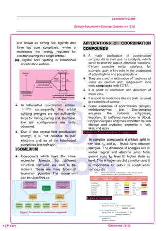 LEARNER’S GUIDE
SENIOR SECONDARY COURSE: CHEMISTRY (313)
4 | P a g e CHEMISTRY (313)
are known as strong field ligands and
form low spin complexes, where p
represents the energy required for
electron pairing in a single orbital.
(ii) Crystal field splitting in tetrahedral
coordination entities.
In tetrahedral coordination entities,
consequently the orbital
splitting energies are not sufficiently
large for forcing pairing and, therefore,
low spin configurations are rarely
observed.
Due to less crystal field stabilization
energy, it is not possible to pair
electrons and so all the tetrahedral
complexes are high spin.
ISOMERISM
Compounds which have the same
molecular formula, but different
structural formulae are said to be
isomers. There are many types of
isomerism possible The isomerism
can be classified as:
APPLICATIONS OF COORDINATION
COMPOUNDS
A major application of coordination
compounds is their use as catalysts, which
serve to alter the rate of chemical reactions.
Certain complex metal catalysts, for
example, play a key role in the production
of polyethylene and polypropylene.
They are used in estimation of hardness of
water as calcium and, magnesium ions
form complexes with EDTA.
It is used in estimation and detection of
metal ions.
It is used in medicines like cis platin is used
in treatment of cancer.
Some examples of coordination complex
metalloenzymes are: Zinc-complex
enzymes like carbonic anhydrase,
important to buffering reactions in blood.
Copper-complex enzymes important to iron
storage and producing pigments in hair,
skin, and eyes.
Colour in Coordination Compounds
In complex compounds d-orbitals split in
two sets t2g and eg . These have different
energies. The difference in energies lies in
visible region and electron jump from
ground state t2g level to higher state eg
level. This is known as d-d transition and it
is responsible for colour of coordination
compounds.
Types of Complex
 