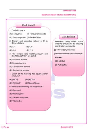 LEARNER’S GUIDE
SENIOR SECONDARY COURSE: CHEMISTRY (313)
5 | P a g e CHEMISTRY (313)
Question: Using IUPAC norms
write the formulae for the following
coordination compounds:
(i) Tetracarbonylnickel(O)
(ii)Potassium tetracyanidoferrate(Il)
Answer:
(i) [Ni(CO)4]
(ii) K2[Fe(CN)4]
Test Yourself
1. Trunbull’s blue is
(A) Ferricyanide (B) Ferrous ferricyanide
(C) Ferrous cyanide (D) Fe3[Fe(CN)6]4
2. Primary and secondary valency of Pt in
[Pt(en)2Cl2] are
(A) 4, 4 (B) 4, 6
(C) 6, 4 (D) 2, 6
3. The complex ions [Co(NH3)5(NO2)]2+ and
[Co(NH3)5 (ONO)]2+ are called
(A) Ionization isomers
(B) Linkage isomers
(C) Co-ordination isomers
(D) Geometrical isomers
4. Which of the following has square planar
structure?
(A) [NiCl4]2- (B) [Ni(CO)4]
(C) [Ni(CN)4]2- (D) None of these
6. Which of the following has magnesium?
(A) Chlorophll
(B) Haemocyanin
(C) Carbonic anhydrate
(D) Vitamin B12
Check Yourself
 