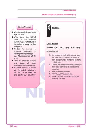 LEARNER’S GUIDE
SENIOR SECONDARY COURSE: CHEMISTRY (313)
6 | P a g e CHEMISTRY (313)
1. Why tetrahedral complexes
high are spin?
2. Write down the IUPAC
name of the complex
[Co(en)2Cl2]+. What type of
isomerism is shown by this
complex?
3. Predict the number of
unpaired electrons in
hexaaquamanganese(II)
ion. [Atomic number of Mn
= 25]
4. Write the chemical formula
and shape of hexa-
amminecobalt(III) sulphate.
5. A CuSO4 solution is mixed
with (NH4)2SO4 solution in
the ratio of 1:4 does not
give test for Cu2+ ion, why?
Stretch Yourself Answers
Check Yourself
Answer: 1(A); 2(C); 3(B); 4(D); 5(B)
Stretch Yourself
1. It is because of small splitting energy gap,
electrons are not forced to pair; therefore,
there is large number of unpaired electrons,
i.e. high spin.
2. Dichloro Bis-(ethane-l,2 diamine) Cobalt (III).
It will show geometrical as well as optical
isomerism.
3. It has 5 unpaired electrons.
4. [CO(NH3)6]2(SO4)3, octahedral.
5. [Cu(NH3)4]SO4 is formed which does not
have free Cu2+ ions.
 