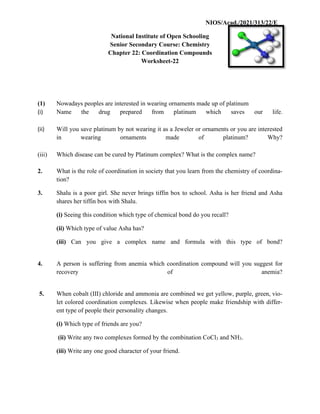 NIOS/Acad./2021/313/22/E
National Institute of Open Schooling
Senior Secondary Course: Chemistry
Chapter 22: Coordination Compounds
Worksheet-22
(1) Nowadays peoples are interested in wearing ornaments made up of platinum
(i) Name the drug prepared from platinum which saves our life.
(ii) Will you save platinum by not wearing it as a Jeweler or ornaments or you are interested
in wearing ornaments made of platinum? Why?
(iii) Which disease can be cured by Platinum complex? What is the complex name?
2. What is the role of coordination in society that you learn from the chemistry of coordina-
tion?
3. Shalu is a poor girl. She never brings tiffin box to school. Asha is her friend and Asha
shares her tiffin box with Shalu.
(i) Seeing this condition which type of chemical bond do you recall?
(ii) Which type of value Asha has?
(iii) Can you give a complex name and formula with this type of bond?
4. A person is suffering from anemia which coordination compound will you suggest for
recovery of anemia?
5. When cobalt (III) chloride and ammonia are combined we get yellow, purple, green, vio-
let colored coordination complexes. Likewise when people make friendship with differ-
ent type of people their personality changes.
(i) Which type of friends are you?
(ii) Write any two complexes formed by the combination CoCl3 and NH3.
(iii) Write any one good character of your friend.
 