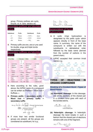 LEARNER’S GUIDE
SENIOR SECONDARY COURSE: CHEMISTRY (313)
2 | P a g e CHEMISTRY (313)
group. Primary prefixes are cyclo,
bicyclo, di, tri, tetra, tetrakis etc.
Secondary prefixes are tabulated
below:
Primary suffix are ene, ane or yne used
for double, singe and triple bonds
respectively.
Secondary suffixes are tabulated
below:
Here according to the rules, given
above, the IUPAC name of a compound
can be written as Prefixes + Word root +
Suffixes.
Primary prefix + secondary prefix +
Word root + primary suffix +
secondary suffix
If more than two similar functional
groups are present, all the groups are
considered as substituent, for e.g.,
Nomenclature of Cyclic
Hydrocarbons
A cyclic (ring) hydrocarbon is
designated by the prefix cyclo- which
appears directly in front of the base
name. In summary, the name of the
compound is written out with the
substituents in alphabetical order
followed by the base name (derived
from the number of carbons in the
parent chain).
IUPAC accepted their common trivial
names e.g.,
TYPES OF REACTIONS IN
ORGANIC COMPOUNDS
Breaking of a Covalent Bond - Types of
Bond Fission
(a) Homolytic cleavage: In this cleavage,
one of the electrons of the shared pair
in a covalent bond goes with each of
the bonded atoms.
(b) Heterolytic cleavage: In heterolytic
cleavage the bond breaks in such a
fashion that the shared pair of electrons
remains with one of the fragment.
 