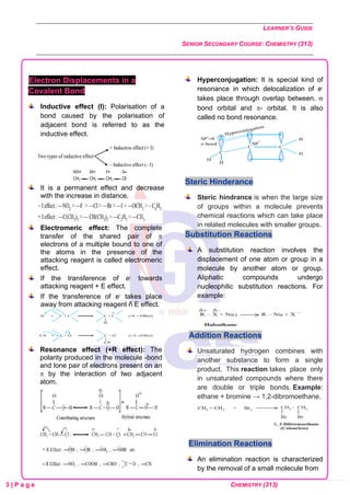 LEARNER’S GUIDE
SENIOR SECONDARY COURSE: CHEMISTRY (313)
3 | P a g e CHEMISTRY (313)
Electron Displacements in a
Covalent Bond
Inductive effect (I): Polarisation of a
bond caused by the polarisation of
adjacent bond is referred to as the
inductive effect.
It is a permanent effect and decrease
with the increase in distance.
Electromeric effect: The complete
transfer of the shared pair of 
electrons of a multiple bound to one of
the atoms in the presence of the
attacking reagent is called electromeric
effect.
If the transference of e- towards
attacking reagent + E effect.
If the transference of e- takes place
away from attacking reagent ñ E effect.
Resonance effect (+R effect): The
polarity produced in the molecule -bond
and lone pair of electrons present on an
 by the interaction of two adjacent
atom.
Hyperconjugation: It is special kind of
resonance in which delocalization of e-
takes place through overlap between. 
bond orbital and - orbital. It is also
called no bond resonance.
Steric Hinderance
Steric hindrance is when the large size
of groups within a molecule prevents
chemical reactions which can take place
in related molecules with smaller groups.
Substitution Reactions
A substitution reaction involves the
displacement of one atom or group in a
molecule by another atom or group.
Aliphatic compounds undergo
nucleophilic substitution reactions. For
example:
Addition Reactions
Unsaturated hydrogen combines with
another substance to form a single
product. This reaction takes place only
in unsaturated compounds where there
are double or triple bonds. Example:
ethane + bromine → 1,2-dibromoethane.
Elimination Reactions
An elimination reaction is characterized
by the removal of a small molecule from
 