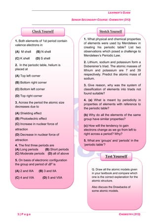 LEARNER’S GUIDE
SENIOR SECONDARY COURSE: CHEMISTRY (313)
3 | P a g e CHEMISTRY (313)
Q. Draw all the atomic models given
in your textbook and compare which
one is the correct explanation for the
atomic structure.
Also discuss the Drawbacks of
some atomic models.
Test Yourself
1. Both elements of 1st period contain
valence electrons in
(A) M shell (B) N shell
(C) K shell (D) S shell
2. In the periodic table, helium is
placed at
(A) Top left corner
(B) Bottom right corner
(C) Bottom left corner
(D) Top right corner
3. Across the period the atomic size
decreases due to
(A) Shielding effect
(B) Photoelectric effect
(C) Increase in nuclear force of
attraction
(D) Decrease in nuclear force of
attraction
4. The first three periods are
(A) Long periods (B) Short periods
(C) Moderate periods (D) all of above
5. On basis of electronic configuration
the group and period of 5B9 is
(A) 2 and IIIA (B) 3 and IIA
(C) 4 and VIA (D) 5 and VIIA
Check Yourself
1. What physical and chemical properties
of elements were used by Mendeleev in
creating his periodic table? List two
observations which posed a challenge to
Mendeleev’s Periodic Law.
2. Lithium, sodium and potassium form a
Dobereiner’s triad. The atomic masses of
lithium and potassium are 7 and 39
respectively. Predict the atomic mass of
sodium.
3. Give reason, why was the system of
classification of elements into triads not
found suitable?
4. (a) What is meant by periodicity in
properties of elements with reference to
the periodic table?
(b) Why do all the elements of the same
group have similar properties?
(c) How will the tendency to gain
electrons change as we go from left to
right across a period? Why?
5. What are ‘groups’ and ‘periods’ in the
‘periodic table’?
(b) Two elements M and N belong to
group I and II respectively and are in the
same period of the periodic table. How
do the following properties of M and N
vary?
Stretch Yourself
 