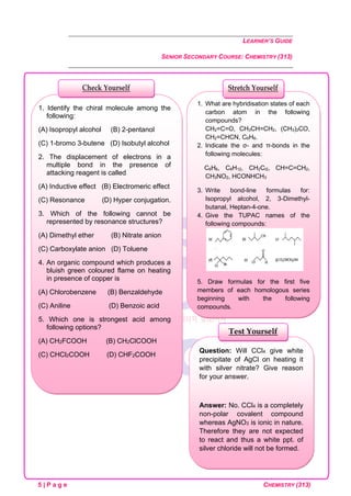 LEARNER’S GUIDE
SENIOR SECONDARY COURSE: CHEMISTRY (313)
5 | P a g e CHEMISTRY (313)
Question: Will CCl4 give white
precipitate of AgCl on heating it
with silver nitrate? Give reason
for your answer.
Answer: No. CCl4 is a completely
non-polar covalent compound
whereas AgNO3 is ionic in nature.
Therefore they are not expected
to react and thus a white ppt. of
silver chloride will not be formed.
Test Yourself
1. What are hybridisation states of each
carbon atom in the following
compounds?
CH2=C=O, CH3CH=CH2, (CH3)2CO,
CH2=CHCN, C6H6.
2. Indicate the σ- and π-bonds in the
following molecules:
C6H6, C6H12, CH2Cl2, CH=C=CH2,
CH3NO2, HCONHCH3
3. Write bond-line formulas for:
Isopropyl alcohol, 2, 3-Dimethyl-
butanal, Heptan-4-one.
4. Give the TUPAC names of the
following compounds:
5. Draw formulas for the first five
members of each homologous series
beginning with the following
compounds,
(a) H—COOH (b) CH3COCH3 (c) H—
CH=CH2
Stretch Yourself
1. Identify the chiral molecule among the
following:
(A) Isopropyl alcohol (B) 2-pentanol
(C) 1-bromo 3-butene (D) Isobutyl alcohol
2. The displacement of electrons in a
multiple bond in the presence of
attacking reagent is called
(A) Inductive effect (B) Electromeric effect
(C) Resonance (D) Hyper conjugation.
3. Which of the following cannot be
represented by resonance structures?
(A) Dimethyl ether (B) Nitrate anion
(C) Carboxylate anion (D) Toluene
4. An organic compound which produces a
bluish green coloured flame on heating
in presence of copper is
(A) Chlorobenzene (B) Benzaldehyde
(C) Aniline (D) Benzoic acid
5. Which one is strongest acid among
following options?
(A) CH2FCOOH (B) CH2ClCOOH
(C) CHCl2COOH (D) CHF2COOH
Check Yourself
 